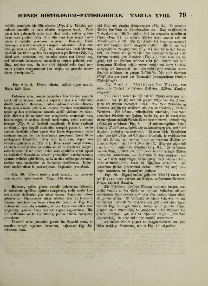 cellulis granulosis hic illic obsessa {Fig. 5.). Cellulae gra- nulosae nonnullis in locis uberius congestae erant. Post- quam tela pulmonalis aqua satis eluta erat, ruditer granu- losam sese prodidit {Fig. 6.)^ aliis vero locis magis amor- pham et cellulis granulosis refertam. Fasciculi fibrosi eorumque maculae nusquam conspici potuerunt. Jam cum tela pulmonalis eluta {Fig. 6.) ammoniaco perfunderetur, fasciculi ejus fibrosi quidem in conspectum prodierunt {Ftg. 7.), simul vero patefactum est, maculas eorum non liberas esse, sed substantia bomogenea, ammoniaco tantum pellucida red- dita, repletas esse. In toto vitri objecti vi orbe simul per- multa granula comparuerunt (an adeps, an granula ammo- niaco praecipitata ?). Fig. 8 et .9. Pleura adnata, militis typho mortui. Magn. 220 diam. Pulmones cum thoracis parietibus tam firmiter concreti erant, nt ab interna costarum superficie non nisi difficillime divelli possent. Habenae, quibus pulmones costis adhaere- bant, membranam pellucidam coloris expertem constituebant. Quam quidem membranam armatis oculis vidimus ex fasci- culis fibrarum intime inter sese complicatis contextam esse, fasciculosque, si acubus singuli enodarentur, veluti cincinnos formare (Fig. 8. A fasciculi complicati; J3 iidem explicati ac diducti, quo singuli distinctius conspici possint). Acido acetico fasciculis alfuso omnes fere fibrae disparuerunt, pau- cissimae tantum hic illic luculentius prodierunt (num fibrae nucleigenae Henlii?), Jam vero nova nunc atque mira structura patefacta est (Ftg. 9.). Etenim retia comparuerunt, ex nucleis cellularibus permultis in series regulares coagmi- natis formata. Haec procul dubio vasa capillaria erant (quod ex reticulari dispositione saltem probabiliter concludendum), quorum cellulae epitheliales, acido acetico addito pallescentes, nucleos suos luculentius ac distinctius prodiderant. Hujus- modi nuclei etiam in parenchymate frequenter prostabant. Ftg. 10. Pleura insolito modo adnata, ex cadavere alius militis, typho mortui. Magn. 220 diam. Habenae, quibus pleura costalis pulmonibus adhaesit, in pulmonum ajncibus inprimis conspicuae, nudis oculis fila- menta esse videbantur plus minus crassa, bombycino nitore splendentia. Microscopio autem adbibito illas ex fasciculis fibrarum junctoriarum bene efformatis (sicuti in Fig. 8.), utplurimnm parallelis constitui, et per bosce fasciculos vasa sangnifera, pariter fibris parallela repere cognovimus. Hic illic cellularum nuclei (cytoblasti), parum quidem conspicui, prostabant. Fasciculi telae junctoriae passim ita dispositi erant, ut maculas egregie regulares formarent, cujusmodi Fig. 10. delineatac snnt. uiet Slut unb ein^elne Äornd)en3etten (Fig. 5.). 3Cn mand)cn @teUen ^errf^ten bie Äornd)en3ellen uor. uoUjldnbigem 3fu§wafd)en mit SBaffer erfd)ien ba§ Sungengewebe unbejfimmt fornig (Fig. 6.), an anberen (Stellen me^r amorph unb mit .^ornc^ensellen erfüllt. 2^ie ^aferbunbel beö Sungenparencljpmeö unb i^rc 9)tafc^en waren nirgenbö fic^tbar. 2öurbe nun bad auögemafd)ene ^ungengemebe (Fig. 6.) mit 3Cmmoniaf beljan= beit, fo famen bie ^aferbünbel be§ 2ungenparen(^pme§ t>oU= fommen beutli^ jum SSorfd^ein (Fig. 7.), aber man fal) 3u= gleicl), bap bie 9)?afcl)en berfelben niefit frei, fonbern mit einer fiomogenen Subftanj erfüllt waren, wele^e nur burefi bie @in= wirfung beä 2(mmoniaf ifire Unburefifidfitigfeit uerloren fiatte. Sugleidfi erf(fiienen im ganzen ©efidfitSfelb fefir uiele Äorni^en (^ett? ober ein buref) baö 2(mmonia! fieroorgerufener forniger S^ieberfdfilag ?). Fig. 8 unb 9. 3(bfiafionen ber pleura, oon einem am SSppfiuö oerftorbenen Solbaten, 220 mal S)urd[)m. oergropert. ®ie Sungen waren fo feft mit ben SBruftwanbungen oer= wadfifen, bap fte ftd) nur mit groper 50?üfie oon ber Snnen= fiddfie ber 9?ippen loömacfien liepen. Sie biefe 2Serwa(^fung bilbenben 2fbfidfionen erfefiienen al§ eine burdfiftdfitige, farblofe SWembran. Sie beftanb, mifroffopifefi unterfudfit, aug bicfit= oerwebten S3ünbeln oon ^afern, welcfie ba, wo fie burdfi 2lug= einanberjiefien mittelft 0^abeln ifolirt worben waren, lodfenfdrmig gefdfildngelt erfefiienen (Fig. 8. — A ^ufammengefil^te ^afer= bünbel; H biefelben aufgeldft unb augeinanbergejogen, wobei bie einzelnen beutlidfier fieroortreten). Sßurben biefe Tfbfidfionen unter bem SJtifroffop mit ßfftgfdure befianbelt, fo oerfdfiwanben faft alle ^afern, nur wenige traten an einzelnen Stellen be= jfimmter fieroor (^^enle’g .Äernfafern?). Sagegen geigte fiefi nun eine fefir auffallenbe Struktur (Fig. 9.). @g erfefiienen ndmlidfi 9^e|e, gebilbet oon fefir oielen in regelmdpigen 0?eifien georbneten Sellenfernen, — wafirfefieinlidfi Äapillargefdpe, wie man aug ifirer nefifdrmigen SSergweigung wofil fdfiliepen barf, beren (Ipitfielialgellen, burefi bie ßfftgfdure erblajfenb, ifire Sellenferne ftdrfer fieroortreten liepen. 9)tan fafi au(^ oiele foldfie SeUenferne im ^arendfipm gerftreut. Fig. 10. 6igentfiümli(^e geftaltete 3fbfidfionen oon ber pleura eineg anberen am Sppfiug oerjforbenen Solbaten. SSergr. 220 mal Surefim. Sie 3fbfidftonen gwifefien SJippenpleura unb Sungen, oor= güglidfi beutliefi an ber Spiipe ber le|teren, beftanben mit un= bewaffnetem 2fuge gefefien aug mefir ober weniger bidfen atlag= gldngenben §dben. 9)?ifroffopifdfi unterfuefit beftanben fie aug oollfommen auggebilbeten Sünbeln oon Sellgewebgfafern (gang wie bie Fig. 8. abgebilbeten), weldfie meift parallel liefen: gwifdfien ifinen S3lutgefdpe, bie gleidfifallg in ber S^idfitung ber ^afern oerliefen, «^ie unb ba erfefiienen eingelne Sellenferne (ßptoblaften), bie aber nidfit fefir beutlidfi fieroortraten. 3(n einigen Stellen geigten bie Sellgewebgbünbel eine fefir frfione mafdfiige 2(norbnung, wie in Fig. 10. abgebilbet.