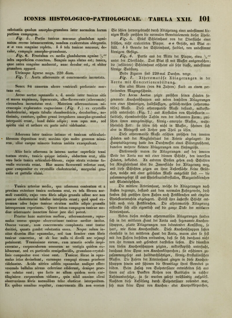 snbstantia quadam amorpho-granulosa inter normalem harum partium compagem. Fig. 5. Portio tunicae mucosae glandulam agmi- natam recens intumescentem, nondum exulceratam obtegentis. a a vasa sanguine repleta, h h tela tunicae mucosae, de- color, comj)agis amorpho-granulosae. Fig. 6. Frustulum ex medio glandularum agmine infra superficiem exsectum. Sanguis aqua elutus est; tunica, quae antea sanguine maduerat, nunc decolor est, et obiter granulosa apparet. Utriusque figurae magn. 220 diam. Fig. 7. Aorta atheromate et concrementis incrustata. Senex 84 annorum ulcere ventriculi perforante mor- tuus est. Arcus aortae squamulis s. d. osseis inter tunicas sitis et massa unguinosa, liquescente, albo-flavescente (atheromate) circumfusa incrustatus erat. Materiem atlieroinatosam riii- croscopio explorantes cognovimus {Fig. 7.) ex crystallis cholestearini, utpote tabulis rhomboedricis, decoloribus, no- tissimis, constare, quibus grumi irregulares amorpho-granulosi interpositi erant, haud dubie adipis; nam aqua non, sed spiritu vini et aethere ex parte solvi videbantur. Atheroma inter tunicas intimas et tunicam orbicnlari- • fibrosam depositum erat; maxima ejus moles grossum mino- rem, aliae caeque minores lentem ambitu exaequabant. Aliis locis atheroma in interna aortae superficie tenui tantum strato, tunicis quippe intimis, obductum erat, aliis vero locis tunica orbiculari-fibrosa, cujus strata externe fo- veolis excavata erant. Hae massa flavescenti refertae sunt, quae componitur ex crystallis cholestearini, margarini gra- nulis et guttulis claini. Tunica arteriae media, qua atheroma contentum et a proxima exteriore tunica seclusum erat, ex tela fibrosa nor- mali constitit, cujus vero fibris adipis granula adhuc nec non paucae cholestearini tabulae interjecta erant; quid quod ex- tremum adeo hujus tunicae stratum multis adipis granulis interspersum reperimus. Quare totam compagem tunicae me- diae atheromate inunctam fuisse jure dici potest. Praeter hanc materiem mollem, atlieroinatosam, squa- mulas osseas quoque observavimus tunicae mediae insitas. Osseas vocant, nam concrementa complanata sunt tantae duritiei, quanta gaudet substantia ossea. Neque solum in- sitas dixerim illas squamulas, sed tam firmiter cum fibris tunicae concretas, ut ab hac nulla vi divelli nec sejungi potuissent. Tenuissimae eorum, cum armatis oculis inspi- cerentur, corpusculorum osseorum ne vestigia quidem ex- hibuerunt, sed ex particulis scmipelliicidis, granuloso-crystal- liiiis compositae esse visae sunt. Tunicae fibrae in squa- mulas istas desinebant, earumque compagi stroma praebere videbantur. Acido nitrico addito squamulae undique effer- vescendo bullulas aereas celerrime ediderunt, denique pror- sus solutae sunt; quo facto ne ullum quidem ossis car- tilaginisve corpusculum vidimus, quin nihil omnino alieni observavimus fibris normalibus telae elasticae interpositum. Ex quibus omnibus sequitur, concrementa illa non osseam (Sie fehlen t;ert)orgebrac^t buvd) ^fblagcrung einer unbeftimmt f6r= nigen SO?affe jmife^en bie normalen ©emebgetemente biefer 3:i;eile. Fig. 5. (Stucf Sdbleimf)aut oon ber S)berfldd)e einer frifdjen, nic^t erutcerirten plaque, a a ©efdpe, mit S3lut er= fuflt. b h ©emebe ber Sdjfeimfjaut, farblob, non unbeftimmt fornigem ©efuge. Fig. 6. Lartie auö ber 9)titte ber ^faque, etma Ys' unter ber £)berfldd)e. S)aö S3lut ift mit SSaffer auögemaf(^en; bie (infiltrirte) (Srf)leim{)aut erfd)eint alS fe^r blaffe, unbeftimmt fbrnige Subftanj. Seibe giguren finb 220 mal S)urcl)m. oergr. Fig. 7. 2Ctl)eromat6fe 3Cblagerungen in ber 2(orta mit ßoncretionenbilbung. ©in alter 9)tann (oon 84 Sauren) ftarb an einem per= forirenben 9)?agengefcl)mur. ®er Arcus Aortae jeigte gmifrf)en feinen ^^duten fo= genannte Änod)enfd;uppen unb neben benfelben 2fblagerungen non einer fd)mierigen, l;albfluffigen, getblicl)=meipen (atl)eroma= tofen) 9)tajfe. 2)iefe atl;erorpatbfe 9)taffe bejtanb, mifroffo= pifd) unterfud;t: (Fig. 7.) au§ .Krpftallen r»on ©botfftearin — farblofe, rl;omboebrifd)e Safeln non ber bekannten ^orm; 3mi= fdjen i^nen unregelmdpige, fornig = amorplje SKaffen, maljr= fc^einlid) ^ett: fte Ibfen fid; nid)t in SBaffer, fd)einen fid) aber in SBeingeijl unb 3fetber jum 5Xl)eil ju lofen. S)iefe atljeromatbfe 50?affe erfd)ien 5mifd)en ben inneren .^duten uub ber 3?ingfaferl;aut ber 2frterie abgelagert: bie i^auptablagerung Ijatte ben ®urd)meffer eineg Silbergrofd)eng, baneben meljrere fleinere 2fblagerungen non Sinfengrope. Stellenweife waren bie 2Cblagerungen auf ber inneren Seite ber 2forta nur mit einer bunnen Sd)id)t, ben innerften i^duten, befleibet. 2fn anberen Stellen gelten aud) Sd)id)ten ber ^Ringfafer^aut über bie Snnenfldd)e ber 2fblagerung weg, unb biefe (Sd)id)ten jeigen an il;rer 2lupenfldd)e fleine @rub= d)en, weld)e mit einer gelblichen 9)taffe auggefuUt finb — bie jufammengefeipt ift aug Sltargarinf6rnd)en unb ©laintrbpfd)en. ^Die mittlere 2frterienl)aut, welche bie 2Cblagerungen nach 3lupen begrenzte, beftanb aug bem normalen ^afergewebe, bod) fanben fich jwifchen ihren ^afern nodh ^ettförnchen unb einzelne ©hc>lcftf(^>^intafeln abgelagert. Selbft ihre duperfte Sdhidht ent= l;dlt noch oiele ^ettforndhen. Sie atheromatofe 2(blagerung erftreefte fid) alfo eigentlich auf bie ganje Siefe ber mittUren 2lrterienl;aut. Sieben biefen weichen atheromatbfen 2(blagerungen fanben ftch in ber mittleren if)aut ber 2forta audh fogenannte .^nochen= fdyuppen, platte 2lblagerungen non bebeutenber Äonfiflens, fo hart, wie fleine .Knochenjiücfe. Siefe Änochenfdhuppen fapen ebenfallg in ber mittleren »^aut ber 2lorta, waren aber fo feft mit ben ^afern berfelben oerbunben, bap fie fich burchaug nid;t oon il;r trennen unb gefonbert barftellen liepen. Sie bunnften üon biefen Änochenf^uppen geigten, mifroffopifdh unterfucht, burdyaug feine Spur oon Änochenforperchen; fie erfdhienen giu jufammengefeht aug h(*t^>t>urdhfichtigen, fornig = frpftallinifd)en Sltaffen. Sie ^afern ber 2(rterienhaut gingen in biefe .Änod;en= fchuppen hinein unb f^ienen bie ©runblage ihreg ©ewebeg gu bilben. Seim 3ufa| oon Salpeterfdure entwicfelten fid; aug ihnen auf allen fünften SJeihen oon ©agblafen in rafcher 2fufeinanberfolge, ja fie würben gule|t ooUftdnbig aufgelofT. 9?ad;bem biefe ^uflofung burch Salpeterfdure oollenbet war, fal; man feine Spur oon Änochen= ober .^norpelforperdhen,