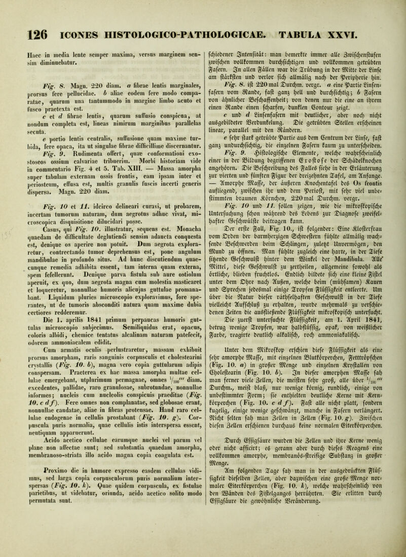 Haec in inedia lente seinper maxima, versus marginem sen- sim dimi nuebatur. Ftg. 8. Magn. 220 diam, a fibrae lentis marginales, prorsus fere pellucidae, b aliae eodem fere modo compa- ratae, quarum una tantummodo in margine limbo acuto et fusco praetexta est. c et d fibrae lentis, quarum suffusio conspicua, at nondum completa est, lineas nimirum marginibus parallelas secuta, e portio lentis centralis, suffusione quam maxime tur- bida, fere opaca, ita ut singulae fibrae difficillime discernantur. Fig. 9. Rudimenta offert, quae conformationi exo- stoseos ossium calvariae tribuerim. Morbi liistoriam vide in commentario Fig, 4 et 5. Tab. XIII. — Massa amorpba super tabulam externam ossis frontis, eam ipsam inter et periosteum, effusa est, multis granulis fuscis incerti generis dispersa. Magn. 220 diam. Fig. 10 et 11. idcirco delineari curavi, ut probarem. Incertam tumorum naturam, dum aegrotus adhuc vivat, mi- croscopica disquisitione dilucidari posse. Casus, qui Ftg. 10. illustratur, sequens est. Monacha quaedam de difficultate deglutiendi sensim adaucta conquesta est, denique os aperire non potuit. Dum aegrota explorii- retur, contrectando tumor deprehensus est, pone angulum mandibulae in profundo situs. Ad hunc discutiendum quae- cunque remedia adhibita essent, tam interna quam externa, spem fefellerunt. Denique parva fistula sub aure ostiolum aperuit, ex quo, dum aegrota magna cum molestia masticaret et loqueretur, nonnullae humoris alicnjus guttulae promana- bant. Liquidum pluries microscopio exploravimus, fore spe- rantes, ut de tumoris absconditi natura quam maxime dubia certiores redderemur. Die 1. aprilis 1841 primum perpaucas humoris gut- tulas microscopio subjecimus. Semiliquidus erat, opacus, coloris albidi, chemice tentatus alcalinam naturam patefecit, odorem ammoniacalern edidit. Cum armatis oculis jjerlustraretur, massam exhibuit j)rorsus amorpham, raris sanguinis corpusculis et cholestearini crvstallis {Ftg. 10. b), magna vero copia guttularum adipis conspersam. Praeterea ex hac massa amorj)ha multae cel- lulae emergebant, utplurimum ])ermagnae, omnes Vioo^^^ diam, excedentes, pallidae, raro granulosae, subrotundae, nonnullae informes; nucleis cum nucleolis conspicuis praeditae {Fig. 10. c df). Fere omnes non complanatae, sed globosae erant, nonnullae caudatae, aliae in fibras protensae. Haud raro cel- lulae endogenae in cellulis prostabant {Fig. 10. g). Cor- puscula puris normalia, quae cellulis istis interspersa essent, neutiquam apparuerunt. Acido acctico cellulae earumque nuclei vel parum vel plane non affectae sunt; sed substantia quaedam amorpha, membranoso-striata illo acido magna copia coagulata est. Proximo die in humore expresso easdem cellulas vidi- mus, sed larga co])ia corpusculorum puris normalium inter- spersas {Fig, 10. Ä). Quae quidem corj)uscula, ex fistulae parietibus, ut videbatur, oriunda, acido acctico solito modo permutata sunt. fc^iebener Sntenfitdt: man bemerfte immer aUc 3mifd;enftufen jmifd^en ooUfommen burd)fic^tigen unb uoUfommen getrübten gafern, Sn alten fallen mar bie Srübung in ber 9)Jitte ber Sinfe am jfarfften unb uertor altmalig na(^ ber ^eripl;erie l)in, Fig. 8. ift 220 mal Surc^m. uergr. a eine Partie Sinfen^ fafern uom 0?anbe, faft ganj ^elt unb bur(^ftd)tig; b ^afern non d^ntic^er S3ef(^ajfent)eit; non benen nur bie eine an i^rem einen Slanbe einen fd)arfen, bunflen ßontour jeigt. c unb d ßinfenfafern mit beutlid^er, aber nod; nid;t auögebilbeter SSerbunfetung. Sie getrübten ©teilen erfd;einen linear, parallel mit ben SJdnbern. e fel)r jfarf getrübte Partie auö bem (Sentrum ber 2infe, fajl ganj unburd)fid)tig, bie einzelnen fafern faum ju unterfdjeiben. Fig. 9. .f)ijtologifd)e Elemente, meld)e ma^rfd)einlid) einer in ber Silbung begriffenen ßrojlofe ber ©d;dbelfnod)en angel)6ren. Sie 33efd)reibung beö galleg fiel)e in ber ^rlduterung jur vierten unb fünften ^i^nr ber breije^nten 3!afel, am ^Infange. — Tfmorplje Si?aife, ber duperen .^nodjentafel be§ Os frontis aufliegenb, jmifc^en ii)v unb bem ^erioft, mit fel;r viel unbe= flimmten braunen Äorndjcn, 220 mal Surd)m. uergr. Fig. 10 unb 11. follen jeigen, mie bie mifroffopifcfie Unterfud)ung fd)on mdljrenb be§ Sebenö jur Siagnofe jmeifeU ^after ©efdjmülfte beitragen fann. Ser erfte galt, Fig. 10., ijf folgenber: 6ine Äloflerfrau üom Srben ber barml)erjigen ©d)mejfern füljlte allmdlig mad): fenbe S3efd)mfrben beim ©d)lingen, jule^t Unvermögen, ben 9)lunb ju offnen. 9)?an fül)lte 5uglei(^ eine l;arte, in ber Siefc ft^enbe @efd)mulft l;inter bem SBinfel ber Mandibula. 3lllc’ Mittel, biefe ®efd;mulft ju jertljeilen, allgemeine fomol)l al6 6rttid)e, blieben frudjttoä. ßnblid) bitbete fid; eine Reine giftet unter bem Sljre nac^ ?fupen, meld)c beim (mül)famen) .fauen unb ©pred^en jebe^mal einige Sropfen glüfftgfeit entleerte. Um über bie Statur biefer rdtl^feltjaften @efd)mulft in ber Siefe viellei(^t 3fuffc^lup ju erf)alten, mürbe meljrmalö ju verfd)ie: benen Seiten bie auöfliepenbe glüffigfeit mifroffopifd) unterfudjt. Sie juerft unterfud)te glüffigfeit, am 1. Tlpril 1841, betrug menige tropfen, mar Ijalbflüffig, opaf, von meiplicfier garbe, reagirte beutlid; alfalifd), rod) ammoniafalifd). Unter bem SOtifroffop erfd)ien biefe glüffigfeit atS eine fel;r amorpl)e SÄaffe, mit einzelnen S3tutforperd)en, getttropfd)en (Fig. 10. a) in groper SDtenge unb einjetnen Ärpftallen von 6(;oleftearin (Fig. 10. b). Sn biefer amorpljen SJtaffe fab man ferner viele Sellen, bie meiften febr grop, alle über Vioo''' Surcbm., meift blap, nur menige fornig, runblid)/ einige von unbeftimmter gorm; fie enthielten beutlid)e .^erne mit Äern= forperd)en (Fig. 10. c d f). gaft alle nid)t platt, fonbern fugelig, einige menige gefd^mdnjt, manche in gafern verlängert. 9?id;t feiten fah man Sellen in Sellen (Fig. 10. ;§■). Smifd)cn biefen Sellen erfd;ienen burchauö feine normalen ©iterforperchen. Surd) ßffigfdure mürben bie Sellen unb il;re .^erne menig ober nid;t afficirt; eö gerann aber burch biefeä 9teagen§ eine vollfommen amorphe, membran6g=fireifige ©ubftanj in groper 9)?enge. 2lm folgenben Sage fah man in ber auögebrücften glüf= figfeit biefelben Sellen, aber bajmifd)en eine grope 5*)tenge nor= mater @iterforper(^en (Fig. 10. b), melchc mahrfd;einlid; von ben SQSdnben beö giftelgangeS h^^^^ü^^rien. ©ie erlitten burch ßfftgfdure bie gemohnliche SSerdnberung.