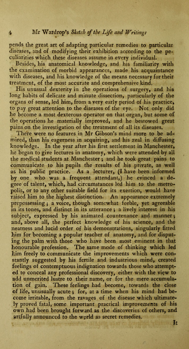 pends the great art of adapting particular remedies to particular diseases, and of modifying their exhibition according to the pe- culiarities which these diseases assume in every individual. Besides, his anatomical knowledge, and his familiarity with the examination of morbid appearances, made his acquaintance with diseases, and his knowledge of the means necessary for their treatment, of the most accurate and comprehensive kind. His unusual dexterity in the operations of surgery, and his long habits of delicate and minute dissection, particularly of the organs of sense, led him, from a very early period of his practice, to pay great attention to the diseases of the eye. Not only did he become a most dexterous operator on that organ, but some of the operations he materially improved, and he bestowed great pains on the investigation of the treatment of all its diseases. There were no features in Mr Gibson’s mind more to be ad- mired, than his eagerness in acquiring, and his zeal in diffusing knowledge. In the year after his first settlement in Manchester, he began to give lectures in anatomy, which were attended by all the medical students at Manchester ; and he took great pains to communicate to his pupils the results of his private, as well as his public practice. As a lecturer, (I have been informed by one who was a frequent attendant,) he evinced a de- gree of talent, which, had circumstances led him to the metro- polis, or to any other suitable field for its exertion, would have raised him to the highest distinction. An appearance extremely prepossessing; a voice, though somewhat feeble, yet agreeable in its tones, and distinct in its utterance ; a lively interest in his subject, expressed by his animated countenance and manner; and, above all, the perfect knowledge of his science, and the neatness and lucid order of his demonstrations, singularly fitted him for becoming a popular teacher of anatomy, and for disput- ing the palm with those who have been most eminent in that honourable profession. The same mode of thinking which led him freely to communicate the improvements which were con- stantly suggested by his fertile and industrious mind, created feelings of contemptuous indignation towards those who attempt- ed to conceal any professional discovery, either with the vi§w to add unmerited lustre to their name, or for the mere accumula- tion of gain. These feelings had become, towards the close of life, unusually acute ; for, at a time when his mind had be- come irritable, from the ravages of the disease which ultimate- ly proved fatal, some important practical improvements of his own had been brought forward as the discoveries of others, and artfully announced to the world as secret remedies. It