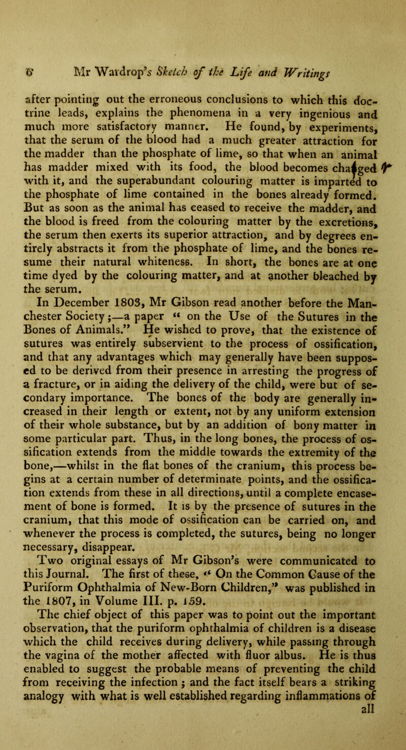 after pointing out the erroneous conclusions to which this doc- trine leads, explains the phenomena in a very ingenious and much more satisfactory manner. He found, by experiments, that the serum of the blood had a much greater attraction for the madder than the phosphate of lime, so that when an animal has madder mixed with its food, the blood becomes changed ^ with it, and the superabundant colouring matter is imparted to the phosphate of lime contained in the bones already formed. But as soon as the animal has ceased to receive the madder, and the blood is freed from the colouring matter by the excretions, the serum then exerts its superior attraction, and by degrees en- tirely abstracts it from the phosphate of lime, and the bones re- sume their natural whiteness. In short, the bones are at one time dyed by the colouring matter, and at another bleached by the serum. In December 1803, Mr Gibson read another before the Man- chester Society;—a paper « on the Use of the Sutures in the Bones of Animals,” He wished to prove, that the existence of sutures was entirely subservient to the process of ossification, and that any advantages which may generally have been suppos- ed to be derived from their presence in arresting the progress of a fracture, or in aiding the delivery of the child, were but of se- condary importance. The bones of the body are generally in- creased in their length or extent, not by any uniform extension of their whole substance, but by an addition of bony matter in some particular part. Thus, in the long bones, the process of os- sification extends from the middle towards the extremity of the bone,—whilst in the flat bones of the cranium, this process be- gins at a certain number of determinate points, and the ossifica- tion extends from these in all directions, until a complete encase- ment of bone is formed. It is by the presence of sutures in the cranium, that this mode of ossification can be carried on, and whenever the process is completed, the sutures, being no longer necessary, disappear. Two original essays of Mr Gibson’s were communicated to this Journal. The first of these, On the Common Cause of the Puriform Ophthalmia of New-Born Children,” was published in the 1807, in Volume HI. p. 139. The chief object of this paper was to point out the important observation, that the puriform ophthalmia of children is a disease which the child receives during delivery, while passing through the vagina of the mother affected with fluor albus. He is thus enabled to suggest the probable means of preventing the child from receiving the infection ; and the fact itself bears a striking analogy with what is well established regarding inflammations of