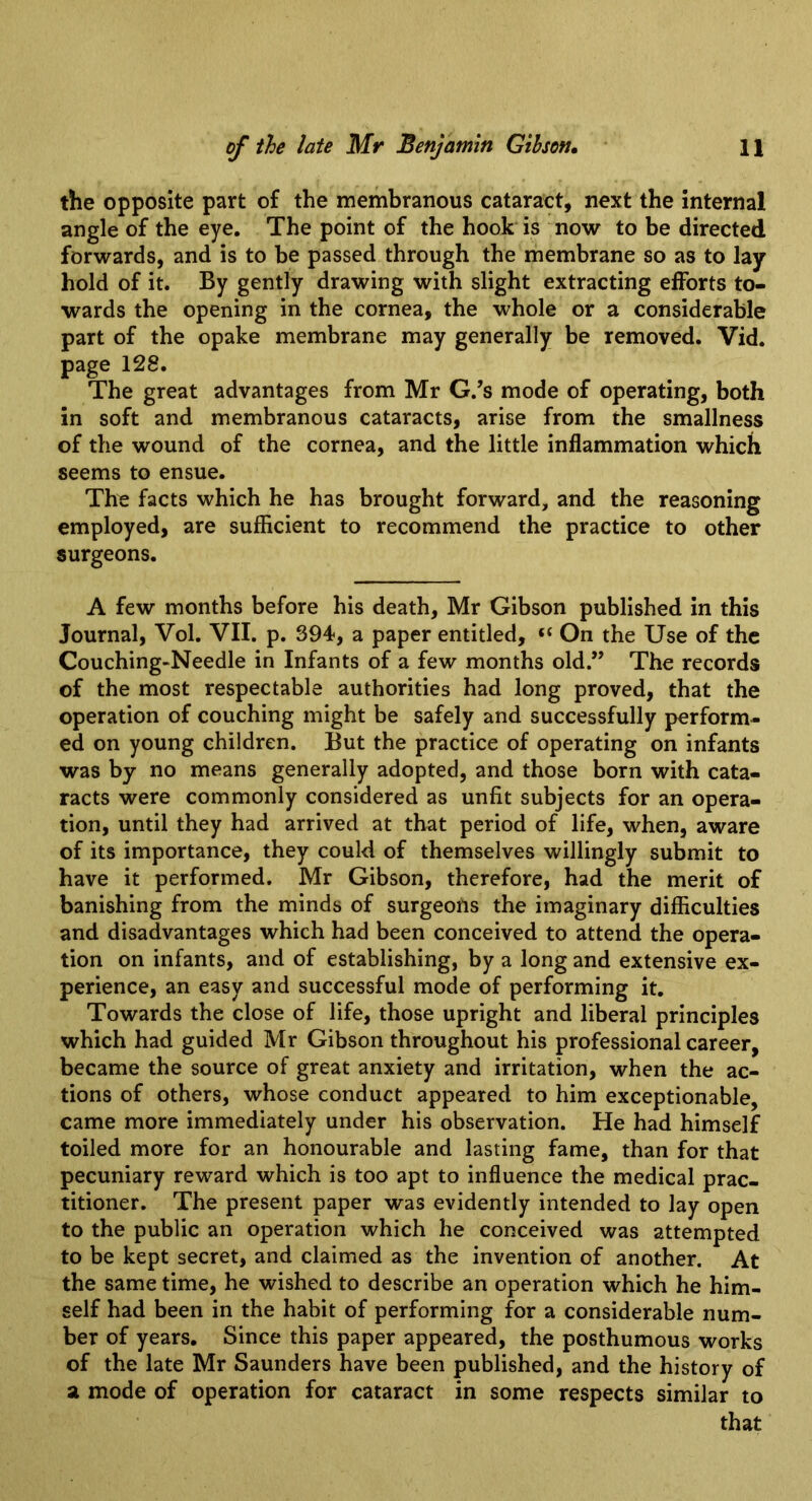 the opposite part of the membranous cataract, next the internal angle of the eye. The point of the hook is now to be directed forwards, and is to be passed through the membrane so as to lay hold of it. By gently drawing with slight extracting efforts to- wards the opening in the cornea, the whole or a considerable part of the opake membrane may generally be removed. Vid. page 128. The great advantages from Mr G.’s mode of operating, both in soft and membranous cataracts, arise from the smallness of the wound of the cornea, and the little inflammation which seems to ensue. The facts which he has brought forward, and the reasoning employed, are sufficient to recommend the practice to other surgeons. A few months before his death, Mr Gibson published in this Journal, Vol. VII. p. 394-, a paper entitled, “ On the Use of the Couching-Needle in Infants of a few months old.” The records of the most respectable authorities had long proved, that the operation of couching might be safely and successfully perform- ed on young children. But the practice of operating on infants was by no means generally adopted, and those born with cata- racts were commonly considered as unfit subjects for an opera- tion, until they had arrived at that period of life, when, aware of its importance, they could of themselves willingly submit to have it performed. Mr Gibson, therefore, had the merit of banishing from the minds of surgeons the imaginary difficulties and disadvantages which had been conceived to attend the opera- tion on infants, and of establishing, by a long and extensive ex- perience, an easy and successful mode of performing it. Towards the close of life, those upright and liberal principles which had guided Mr Gibson throughout his professional career, became the source of great anxiety and irritation, when the ac- tions of others, whose conduct appeared to him exceptionable, came more immediately under his observation. He had himself toiled more for an honourable and lasting fame, than for that pecuniary reward which is too apt to influence the medical prac- titioner. The present paper was evidently intended to lay open to the public an operation which he conceived was attempted to be kept secret, and claimed as the invention of another. At the same time, he wished to describe an operation which he him- self had been in the habit of performing for a considerable num- ber of years. Since this paper appeared, the posthumous works of the late Mr Saunders have been published, and the history of a mode of operation for cataract in some respects similar to that