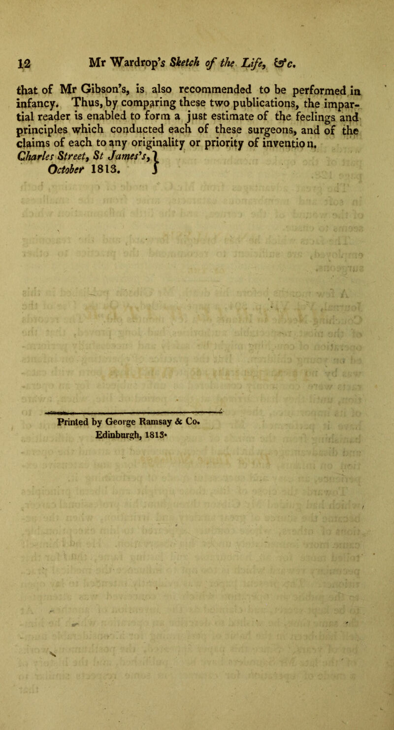 that of Mr Gibson’s, is also recommended to be performed,In infancy. Thus, by comparing these two publications, the impar- tial reader is enabled to form a just estimate of the feelings andi principles which conducted each of these surgeons, and of the claims of each to any originality or priority of invention, Charles Street^ St Jameses, 1 October 1813, ’ j Printed by George Ramsay & Co. Edinbnrgh, 1813*