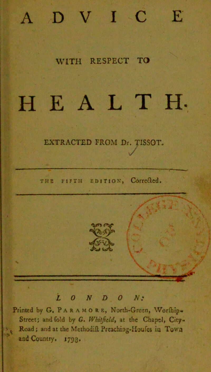 WITH RESPECT TO HEALTH. EXTRACTED FROM Dr. TISSOT. the fifth edition, Correfted. LONDON: Printed by G. Paramoie, North-Green, Worfhip- Street; and fold by G. Whitfield., at the Chapel, City- Road ; and at the Methodifl Prcaching-Houfcs in Towa and Country. 1793,