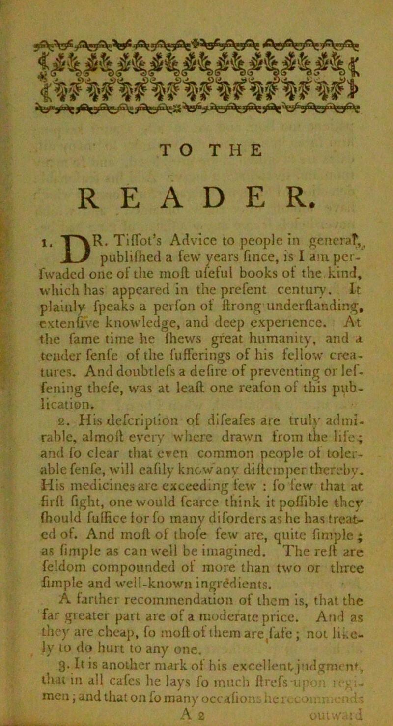 Si^jjfcyS^gp^s^ TO THE READER. i. TAR- Tiflot’s Advice to people in generaf,, 1 J publidied a few years fince, is I am per- fwaded one of the moll ufeful books of the kind, which has appeared in the prefent century'. It plainly fpeaks a perfon of drongimderdanding, cx ten five knowledge, and deep experience. At the fame time he Ihews great humanity, and a tender fenfe of the fufferings of his fellow crea- tures. And doubtlefs a defirc of preventing or lef- fening thcfe, was at lead one reafon of this pub- lication. 2. His description of difeafes are truly admi- rable, almoil every where drawn from the life; and fo clear that even common people of toler- able fenfe, will eafily know any diltemper thereby- His medicines are exceeding few : fo few that at firfl fight, one would fcarce think itpoffible they fhould fulfice for fo many diforders as he has treat- ed of. And mod of thole few arc, quite fimple ; as fimple as can well be imagined. The red are feldom compounded of more than two or three fimple and well-known ingredients. A farther recommendation of them is, that the far greater part are of a moderate price. And as they are cheap, fo modof them are ^afe ; not like- ly to do hurt to any one. 3- It is another mark of his excellent-judgment, that m all cafes he lays fo much ftrefsupon i; > - men; and that on fo many occafions herccotrm.ends A 2 OUfWiild