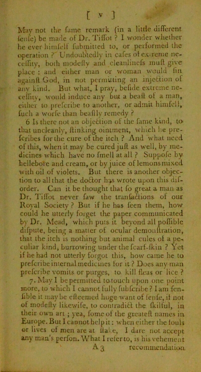 May not the fame remark (in a little different i'enie) be made of Dr. TiHot ? I wonder whether he ever himfelf fubmitted to, or performed the operation V Undoubtedly in cafes of extreme ne- ceflity, both modelly and cleaulinefs mull give place : and either man or woman would fin againll God, in not permuting an injection ol any kind. But what, I pray, befide extreme ne- ceflity, would induce any but a bead of a man, either to preferibe to another, or admit himfelf, fucli a world than beafily remedy ? 6 Is there notan objection of the fame kind, to that uncleanly, flinking ointment, which he pre- feribes for the cure of the itch ? And what need of this, when it may be cured juft as well, by me- dicines which have no fmell at all ? Suppofe by hellebore and cream, or by juice of lemons mixed with oil of violets. But there is another objec- tion to all that the doctor h^s wrote upon this dif- order. Can it be thought that fo great a man as Dr. Tiftot never faw the tranfaefions of our Royal Society ? But if he has feen them, how could he utterly forget the paper communicated by Dr. Mead, which puts it beyond all poflible difpute, being a matter of ocular demonftration, that the itch is nothing but animal cules of a pe- culiar kind, burrowing under the fcarf-lkiu ? Yet if he had not utterly forgot this, how came he to preferibe internal medicines for it ? Does any man preferibe vomits or purg.es, to kill fleas or lice ? 7. May I be permitted t&touch upon one point more, to which I cannot fully fubferibe ? I am fen- lible it maybe efieemed huge want of fenfe, if not of modelly likewife, to contradict the fkilful, in their own art ; yea, fomcot the geeateft names in Europe. But 1 cannot help it: when either the louls or lives ol men are at Hat e, I dare not accept any man’s perfon. What I refer to, is his vehement A 3 recommendation.