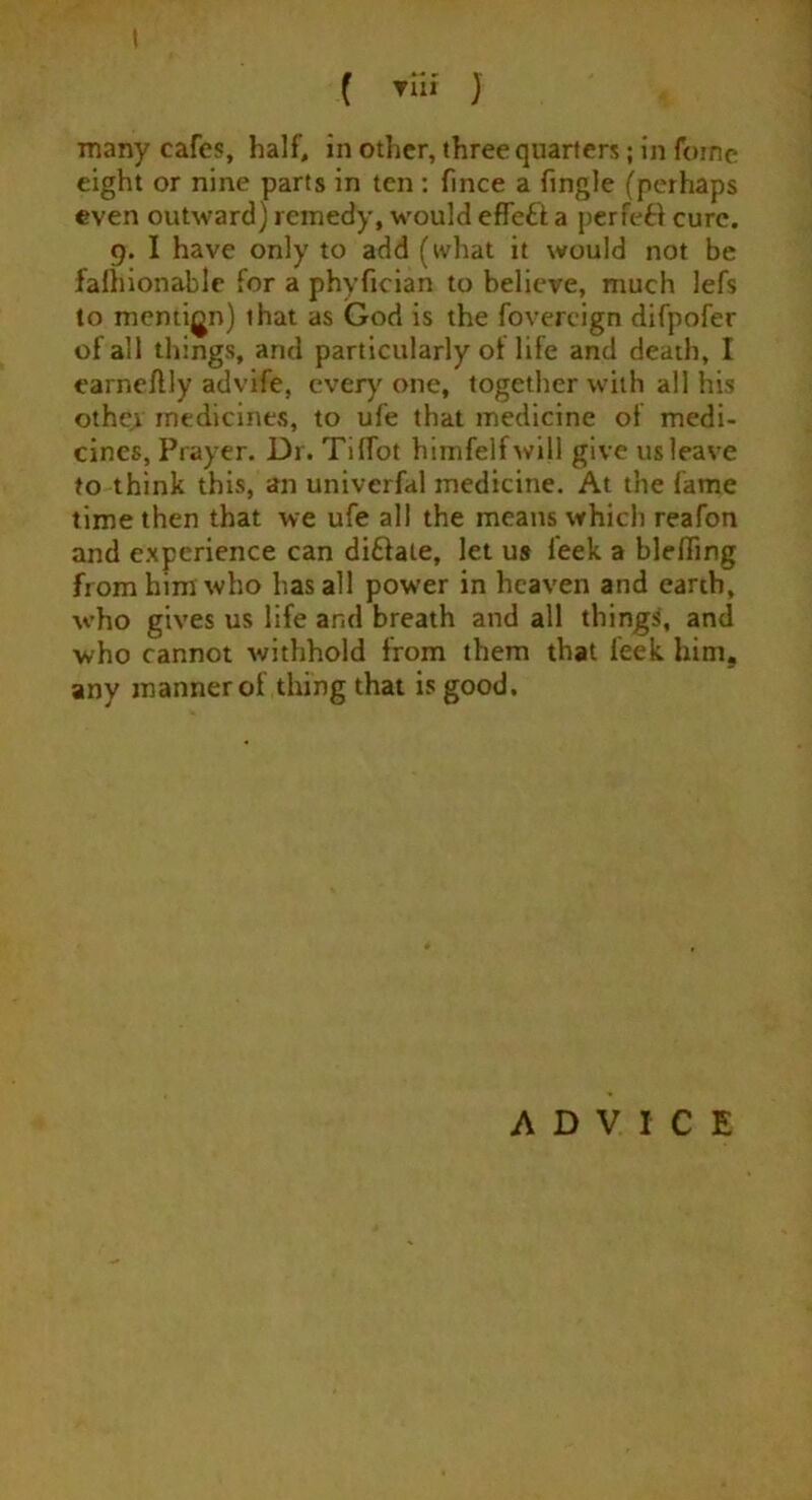 I ( Tin J many cafes, half, in other, three quarters; in foinc eight or nine parts in ten : fince a ftngle (perhaps even outward) remedy, would effeft a perfeft cure. 9. I have only to add (what it would not be fafhionable for a phyfician to believe, much lefs to mention) that as God is the fovercign difpofer of all things, and particularly of life and death, I earneflly advife, everyone, together with all his other medicines, to ufe that medicine of medi- cines, Prayer. Dr. Tiflot himfelfwijl give us leave to think this, an univerfal medicine. At the fame time then that we ufe all the means which reafon and experience can di&ale, let us feek a bleffing from him who has all power in heaven and earth, who gives us life and breath and all things, and who cannot withhold from them that feek hint, any manner of thing that is good. ADVICE