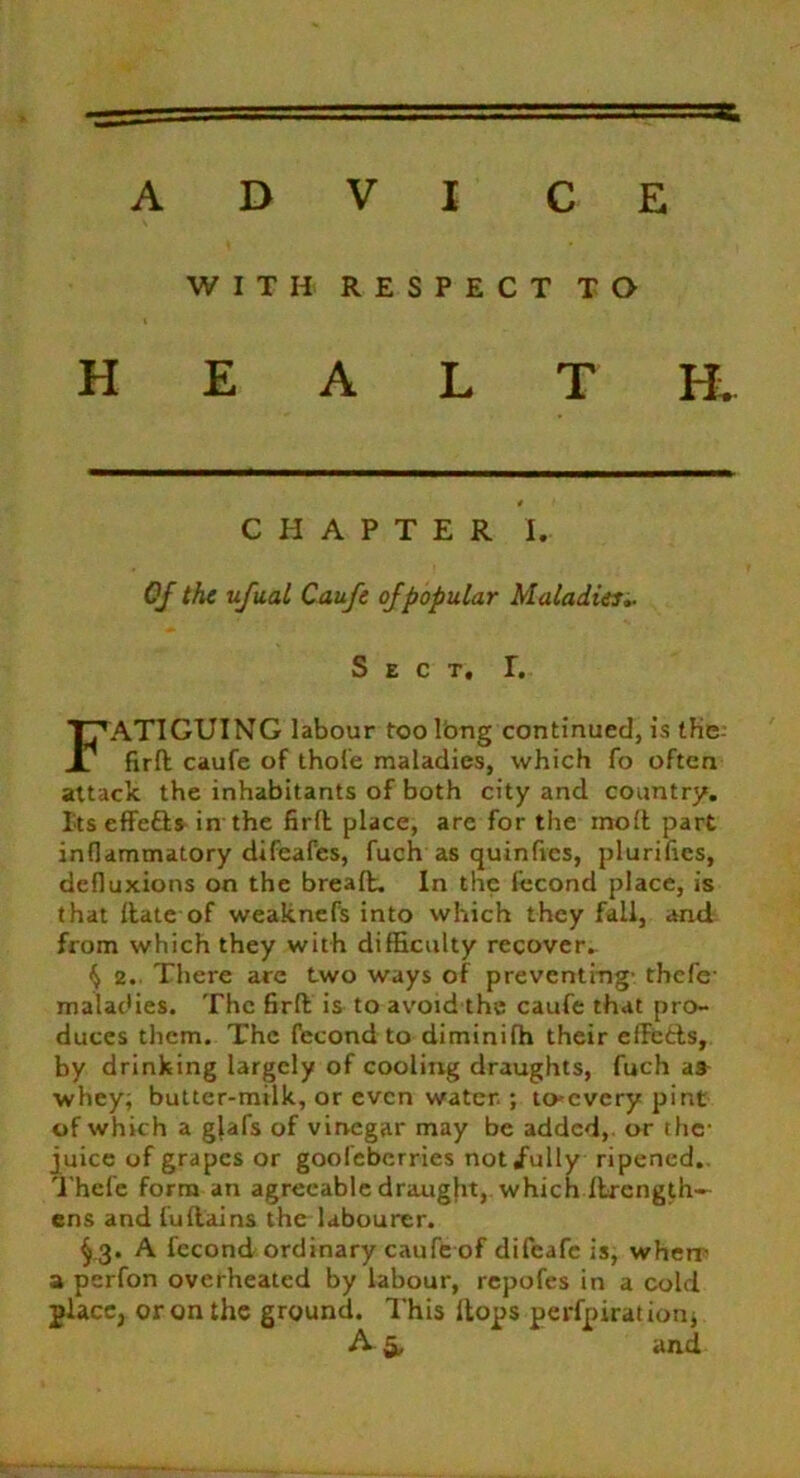 WITH RESPECT TO HEALTH, ATIGUING labour too long continued, is tKe firft caufe of thole maladies, which fo often attack the inhabitants of both city and country. Itseffe&s in the firft place, arc for the moft part inflammatory difeafes, fuch as quinfies, plurifics, defluxions on the breaft. In the fecond place, is that ftate of weaknefs into which they fall, and from which they with difficulty recover. ^ 2. There are two ways of preventing- tbef'e- maladies. The firft is to avoid the caufe that pro- duces them. The fecond to diminifh their effe&s, by drinking largely of cooling draughts, fuch as- whey; butter-milk, or even water ; to-every pint of which a gjafs of vinegar may be added, or the- juice of grapes or gooieberries not/ully ripened,. Thefe form an agreeable draught, which fbrength— ens and fuftains the labourer. §.3. A fecond ordinary caufe of difeafe is, wherr a perfon overheated by labour, repofes in a cold place, or on the ground. This Hops perfpirationj CHAPTER I. Of the ufual Caufe of popular Maladies.. Sect, I, and