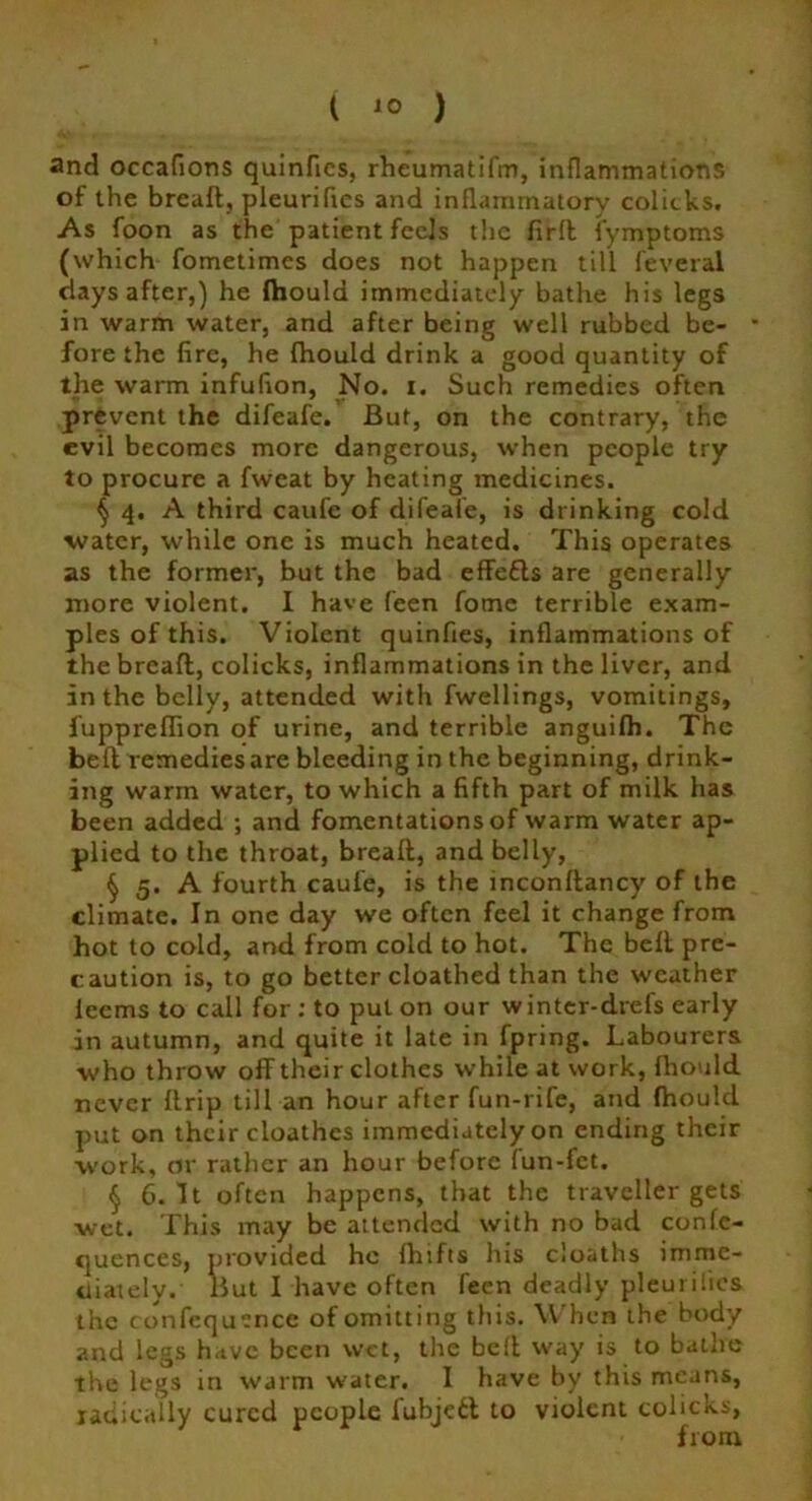 ( ) and occafions quinfies, rheumatifm, inflammations of the breaft,, pleurifies and inflammatory colicks. As foon as the patient feels the firft fymptoms (which fometimes does not happen till feveral days after,) he fhould immediately bathe his legs in warm water, and after being well rubbed be- * fore the fire, he fhould drink a good quantity of the warm infufion, No. i. Such remedies often prevent the difeafe. But, on the contrary, the evil becomes more dangerous, when people try to procure a fweat by heating medicines. § 4. A third caufe of difeafe, is drinking cold water, while one is much heated. This operates as the former, but the bad effefts are generally more violent. I have feen fome terrible exam- ples of this. Violent quinfies, inflammations of the breaft, colicks, inflammations in the liver, and in the belly, attended with fwellings, vomitings, fuppreffion of urine, and terrible anguifh. The beft remedies are bleeding in the beginning, drink- ing warm water, to which a fifth part of milk has been added ; and fomentations of warm water ap- plied to the throat, breaft, and belly, § 5. A fourth caufe, is the inconftancy of the climate. In one day we often feel it change from hot to cold, and from cold to hot. The beft pre- caution is, to go better cloathed than the weather leems to call for : to put on our winter-drefs early in autumn, and quite it late in fpring. Labourers who throw off their clothes while at work, fhould never ftrip till an hour after fun-rife, and fhould put on their cloathes immediately on ending their work, or rather an hour before fun-fet. § 6. It often happens, that the traveller gets wet. This may be attended with no bad confc- quences, provided he fhifts his cloaths imme- diately. But I have often feen deadly pleurihcs the confequence of omitting this. When the body and legs have been wet, the beft way is to bathe the legs in warm water. I have by this means, radically cured people fubjeit to violent colicks, from