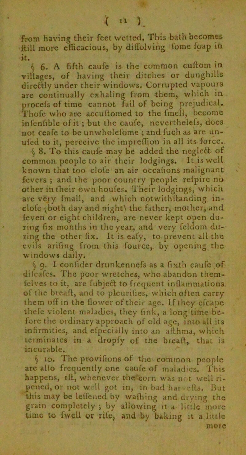 from having their feet wetted. This bath becomes ftill more efficacious, by difiblving fome loap in it. § 6. A fifth caufe is the common cuflom in villages, of having their ditches or dunghills direfctly under their windows. Corrupted vapours are continually exhaling from them, which in proccfs of time cannot fail of being prejudieal. Thole who are accultomed to the fmell, become infenfiblc of it ; but the caufe, nevertheless, does not ceafe to be unwholefome ; and fuch as are un- ufed to it, perceive the impreffion in all its force. ^ 8. To this caufe may be added the neglett of common people to air their lodgings. It is well known that too clofe an air otcalions malignant fevers ; and the poor country people refpire no other in their own houfes. Their lodgings, which are very fmall, and which notwithllanding in- dole >vboth day and nightN the father, mother, and leven or eight children, are never kept open du- ring fix months in the year, and very feldom du- ring the other fix. It is cafv, to prevent all the evils arifing from this fource, by opening the windows daily. (j 9. I confider drunkennefs as a fixth caufe of difeafes. The poor wretches, who abandon them- felves to it, are fubjecl to frequent inflammations of the bread, and to plcurifies, which often carry them off in the flower of their age. If they clcape thefe violent maladies, they link, a long time be- fore the ordinary approach of old age, into all its infirmities, and efpecially into an althma, which terminates in a droply of tJhe bread, that is incurable. § 10. The provifions of the common people are alio frequently one caufe of maladies. This happens, ill, whenever the'corn was not well ri- pened, or not well got in, in bud har ells. But this may be leffened by wafhing and drying the grain completely; by allowing it a little more tune to fwell or rife, and by baking it a little more