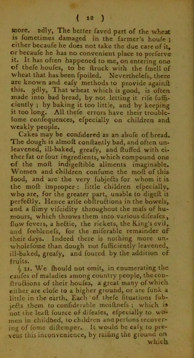 ( *2 ) tnore. sdly, The better faved part of the wheat is fometimes damaged in the farmer’s houfe ; either becaufe he does not take the due care of it, or becaufe he has no convenient place to preferve it. It has often happened to me, on entering one of thefe houfes, to be flruck with the fmell of wheat that has been fpoiled. Neverthclefs, there are known and eafy methods to provide againft this. 3dly, That wheat which is good, is often made into bad bread, by not letting it rife fuffi- ciently ; by baking it too little, and by keeping it too long. All thcle errors have their trouble- lome confequences, efpecially on children and weakly people. Cakes may be confidered as an abufe of bread. The dough is almofl conllantly bad, and often un- leavened, ill-baked, greafy, and fluffed with ei- ther fat or four ingredients, which compound one of the mofl indigeflible aliments imaginable. Women and children confume the mofl of this food, and are' the very fubjefls for whom it is the moll improper : little children efpecially,. who are, for the greater part, unable to digefl it perfectly. Hence arife obllruflions in the bowels, and a flimy vifeidity throughout the mafs of hu- mours, which throws them into various difeafes, flow fevers, a heftic, the rickets, the King's evil, and fceblcnefs, for the miferable remainder of their days. Indeed there is nothing more un- wholefomc than dough not fufficicntly leavened, ill-baked, greafy, and foured by the addition of fruits. § U. We fhould not omit, in enumerating the caufes of maladies among country people, thecon- flru&ions of their houfes, a great many of which either are dole to a higher ground, or arc funk a little in the earth. Each of thefe fnuations fub- jefls them to confiderable moiftnefs ; which is not the leafl fource of difeafes, efpecially to wo- men in childbed, to children ana perions recover- ing of fome diflempcr. It would be ealy, to pre- vent this inconvenience, by railing the giounti on