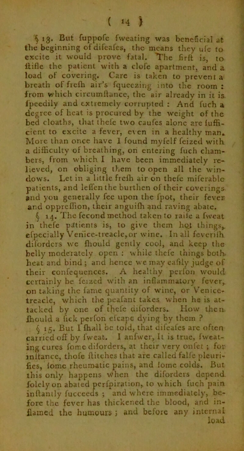( *4 ) § 13* But fuppofc fweating was beneficial at the beginning ofdifcafes, the means they u(e to excite it would prove fatal. The firft is, to itifle the patient with a clofe apartment, and a load of covering. Care is taken to prevent a breath offrefh air’s fqueezing into the room: from which circumftance, the air already in it is fpeedily and extremely corrupted : And fuch a degree of heat is procured by the weight of the bed cloaths, that thefe two caufcs alone are fuffi- cient to excite a fever, e\ en in a healthy man. More than once have 1 found myfelf feized with a difficulty of breathing, on entering fuch cham- bers, from which I have been immediately re- lieved, on obliging them to open all the win- dows. Let in a little freih air on thefe miferable patients, and leflen the burthen of their coverings and you generally fee upon the fpot, their fever and opprellion, their anguiffi and raving abate. § 14. The fecond method taken to raiie a fweat in thefe patients is, to give them hojt things,, efpecially Venice-treacle,or wine. In all feverifli diforders we ffiould gently cool, and keep the belly moderately open : while thefe things both heat and bind ; and hence we may eafily judge of their confequcnccs. A healthy perfon would certainly be feized with an inflammatory fever, on taking the fame quantity of wine, or Venice- treacle, which the peafant takes when he is at- tacked by one of thefe diforders. How then ffiould a ftek perfon eicapc dying by them ? § 15. But I ffiall be told, that difeafes are often carried off by fweat. I anfwer, It is true, fweat- ing cures forr.e diforders, at their very onfet ; for initance, thofe flitches that are called falf'e pleuri- fies, fome rheumatic pains, and fornc colds. But this only happens when the diforders depend folelyon abated perfpiration, to which fuch pain inflantly fucceeds ; and where immediately, be- fore the fever has thickened the blood, and in- flamed the humours J and before any internal load