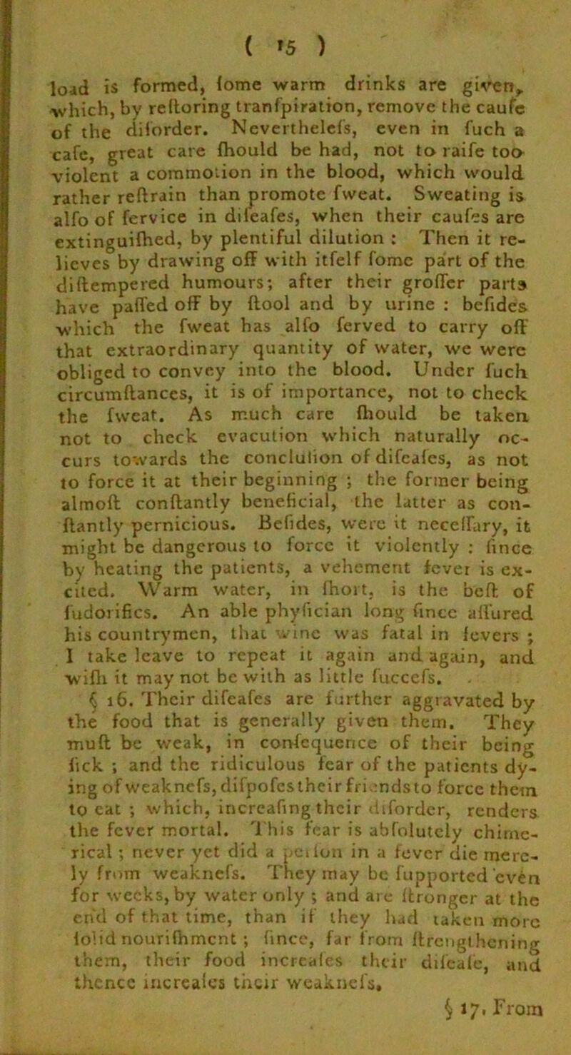 load is formed, (ome warm drinks are given,, which, by rekoring tranfpiration, remove the caufe of the diforder. Neverthelels, even in fuch a cafe, great care fhould be had, not to raife too violent a commotion in the blood, which would rather reftrain than promote fvveat. Sweating is alfo of fervice in dileafes, when their caufes are extinguifhed, by plentiful dilution : Then it re- lieves by drawing off with itfelf fome part of the di(tempered humours; after their grortcr parts have parted off by (tool and by urine : befides which the fweat has alfo ferved to carry off that extraordinary quantity of water, we were obliged to convey into the blood. Under fuch circumftances, it is of importance, not to check the fweat. As much care fhould be taken not to check cvacution which naturally oc- curs towards the conclulion of difeafes, as not to force it at their beginning ; the former being almoft conftantly beneficial, the latter as con- ftantly pernicious. Befides, were it necertary, it might be dangerous to force it violently ; fince by heating the patients, a vehement fever is ex- cited. Warm water, in fhoit, is the beft of fudoiifics. An able phyfician long rtnee allured his countrymen, that wine was fatal in fevers ; I take leave to repeat it again and again, and wifli it may not be with as little fuccefs. § 16. Their difeafes are further aggravated by the food that is generally given them. They muff be weak, in corvfequerice of their being lick ; and the ridiculous fear of the patients dy- ing ofweaknefs, difpofestheirfrkndsto force them to eat ; which, increartng their diforder, renders the fever mortal. This fear is abfolutely chime- rical ; never yet did a pet ion in a fever die mere- ly from weaknefs. They may be fupported even for weeks, by water only ; and are ffrongcr at the end of that time, than if they had taken more folid nourilhmcnt ; fince, far from ffrcnglhcning them, their food increales their difeale, and thence increaies their weaknefs. § 17. From