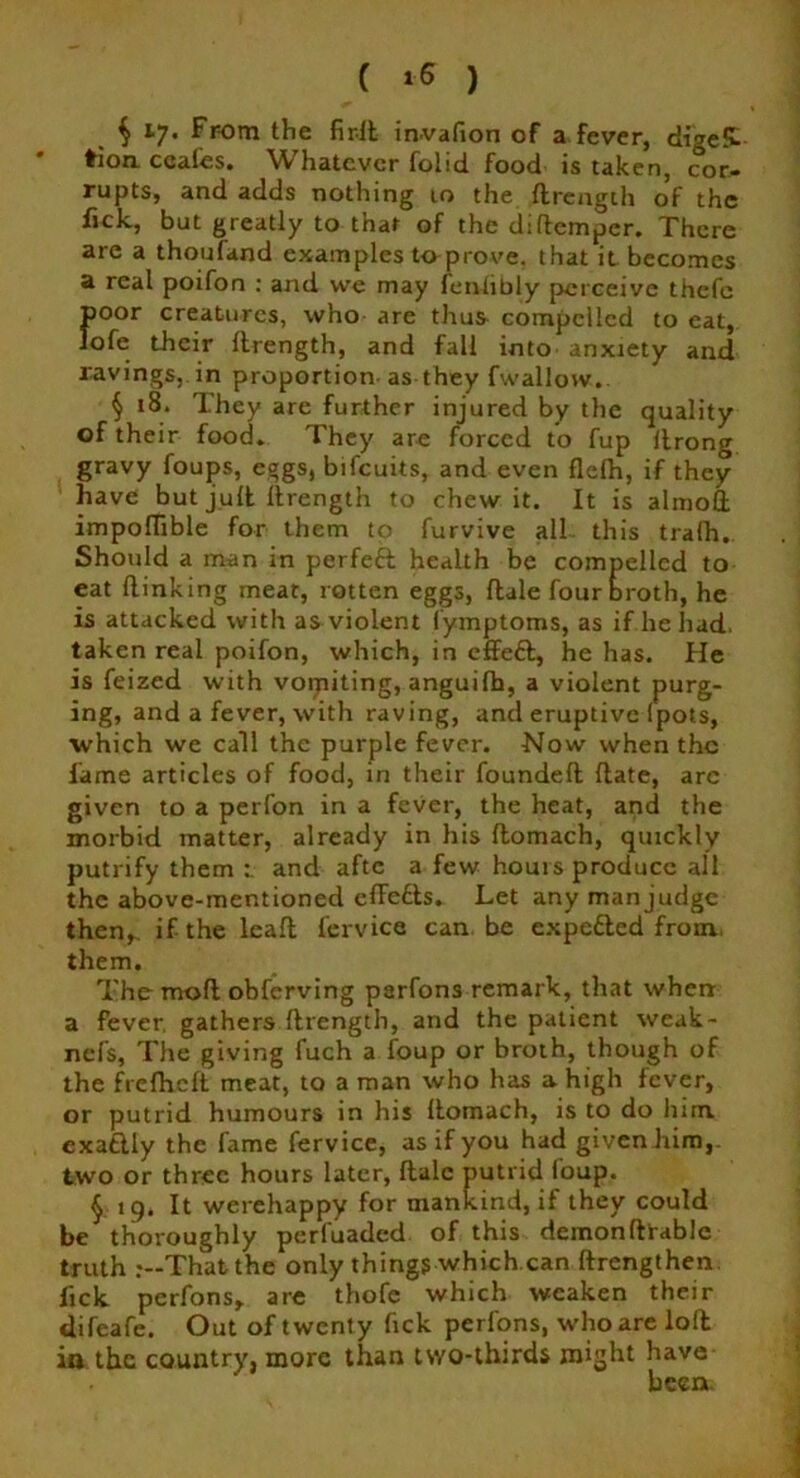 C t-6 ) $ 17. From the fir-ll invafion of a fever, di'ge£- tion coafes. Whatever folid food is taken, cor- rupts, and adds nothing 10 the drength of the lick, but greatly to that of the diftemper. There are a thoufand examples toprove. that it becomes a real poifon : and we may fcnlibly perceive thefe f>oor creatures, who are thus compelled to eat, ofe their drength, and fall into anxiety and ravings, in proportion as they fwallow. § 18. They are further injured by the quality of their food. They are forced to fup llrong gravy foups, eggs, bifeuits, and even flelh, if they have but jud drength to chew it. It is almoft impoflible for them to furvive all this tralh. Should a man in perfeft health be compelled to eat (linking meat, rotten eggs, dale four broth, he is attacked with as violent (ymptoms, as if lie had. taken real poifon, which, in effeft, he has. He is feized with voipiting, anguifh, a violent purg- ing, and a fever, with raving, and eruptive (pots, which we call the purple fever. Now when the lame articles of food, in their founded date, arc given to a perfon in a fever, the heat, and the morbid matter, already in his domach, quickly putrify them : and aftc a few hours produce all the above-mentioned edefts. Let any manjudge then,, if the lead fervice can be expe£ted from, them. The mod obferving parfons remark, that when a fever, gathers drength, and the patient weak- nefs, The giving fuch a foup or broth, though of the frefheft meat, to a man who has a high fever, or putrid humours in his domach, is to do him exatlly the fame fervice, as if you had given him, two or three hours later, dale putrid foup. § 19. It werehappy for mankind, if they could be thoroughly perfuaded of this demondtablc truth r—That the only things which can ftrengthen lick perfons, are thofe which weaken their difeafe. Out of twenty fick perfons, who are lod io the country, more than two-thirds might have been.
