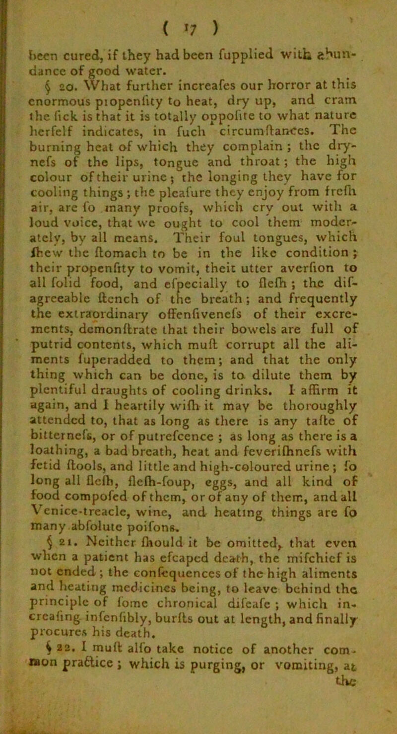 been cured, if they had been fupplied with abun- dance of good water. § so. What further increafes our horror at this enormous piopenlity to heat, dry up, and cram the fick is that it is totally oppolite to what nature hcrfelf indicates, in fuch circumfiances. The burning heat of which they complain ; the dry- nefs of the lips, tongue and throat ; the high colour of their urine ; the longing they have for cooling things ; the pleal'ure they enjoy from frefh air, are fo many proofs, which cry out with a loud voice, that we ought to cool them moder- ately, by all means. Their foul tongues, which fhew the flomach to be in the like condition ; their propenfjty to vomit, theit utter averfion to all folid food, and efpecially to flefh ; the dif- agreeable ftench of the breath ; and frequently the extraordinary offenfivenefs of their excre- ments, demonftrate that their bowels are full of putrid contents, which mull corrupt all the ali- ments fuperadded to them; and that the only thing which can be done, is to dilute them by plentiful draughts of cooling drinks. I affirm it again, and I heartily wifh it may be thoroughly attended to, that as long as there is any tafte of bitternefs, or of putrefcence ; as long as there is a loathing, a bad breath, heat and feveriffinefs with fetid (tools, and little and high-coloured urine ; fo long all flefh, fleffi-foup, eggs, and all kind of food compofed of them, or of any of them, and all Venice-treaclc, wine, and heating things are fo many abfolutc poifons. § 21. Neither fhould it be omitted, that even when a patient has efcaped death, the mifehief is not ended; the confequences of the high aliments and heating medicines being, to leave behind the principle of fome chronical difeafe ; which in- creating infenfibly, burlls out at length, and finally procures his death. ^ 22. I muft alio take notice of another com- mon practice ; which is purging, or vomiting, at the