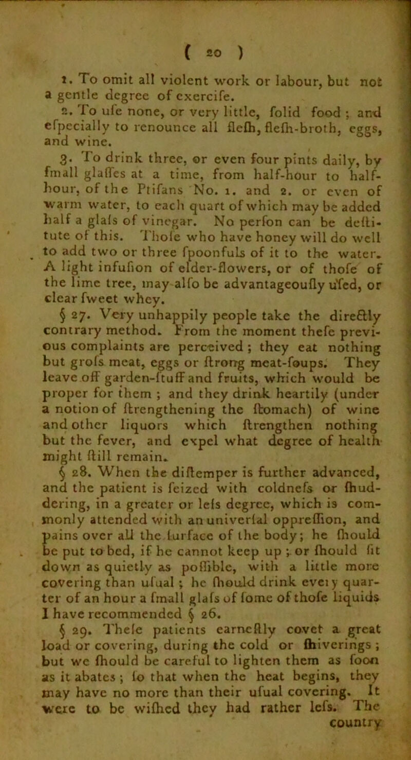 t. To omit all violent work or labour, but not a gentle degree of cxercife. n. 'Io ule none, or very little, folid food ; and efpecially to renounce all flelh, flefh-broth, eggs, and wine. 3. To drink three, or even four pints daily, by fmall glaffes at a time, from half-hour to half- hour, of the Ptifans No. 1. and 2. or even of warm water, to each quart of which may be added half a glals of vinegar. No perfon can be delli* tute ol this. Thole who have honey will do well to add two or three fpoonfuLs of it to the water. A light infufion of elder-flowers, or of thofe of the lime tree, may alfo be advantageoufly u'fed, or clear fweet whey. § 27. Very unhappily people take the direttly contrary method. From the moment thefe previ- ous complaints are perceived ; they eat nothing but grols meat, eggs or ftrorrg meat-foups. They leave off garden-ftuff and fruits, which would be proper for them ; and they drink heartily (under a notion of flrengthening the Itomach) of wine and other liquors which flrengthen nothing but the fever, and expel what degree of health might ftill remain. § 28. When the diftemper is further advanced, and the patient is feized with coldnefs or fhud- dering, in a greater or lefs degree, which is com- monly attended with anuniverlal oppreffion, and pains over ali the lurface of the body; he fhould be put to bed, if he cannot keep up ; or fhould fit down as quietly as poffible, with a little more covering than ufual ; he fhould drink eveiy quar- ter of an hour a fmall glafs of fome of thofe liquids 1 have recommended § 26. § 29. Thele patients earncftly covet a great load or covering, during the cold or fhiveririgs ; but we fhould be careful to lighten them as foon as it abates ; lo that when the heat begins, they may have no more than their ufual covering. It were to be wifhed they had rather lefs. The country