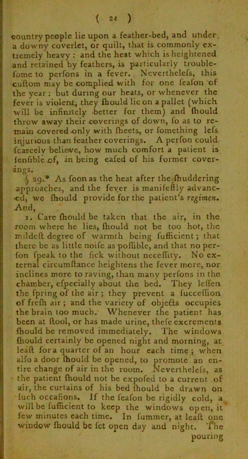 ( =* ) country people lie upon a feather-bed, and under a downy coverlet, or quilt, that is commonly ex- tremely heavy : and the heat which is heightened and retained by feathers, is particularly trouble- lome to perfons in a fever. Neverthelefs, this cuftom may be complied with for one leafon of the year : but during our heats, or whenever the fever is violent, they fhould lie on a pallet (which will be infinitely .better for them) and fhould throw away their coverings of down, fo as to re- main covered .only with fheets, or lomething lefs iryurvous than feather coverings. A perfon could fcarcelv believe, how much comfort a patient is fcnfible of, in being eafed of his former cover- ings. § 29.* As foon as the heat after the fhuddering approaches, and the fever is manifellly advanc- ed, we (hould provide for the patient’s regimen. And, 1. Care fhould be taken that the air, in the room where he lies, fhould not be too hot, the mildcfl degree of warmth being fufficient; that there be as little noife as poflible, and that no per- fon fpeak to the fick without ncccflity. No ex- ternal circumftance heightens the fever mere, nor inclines more to raving, than many perfons in the chamber, efpccially about the bed. They leffen the fpring of the air ; they prevent a fucceffion of frefh air ; and the variety of objedts occupies the brain too much. Whenever the patient has been at flool, or has made urine, thefe excrements fhould be removed immediately. The windows fhould certainly be opened night and morning, at leafl for a quarter of an hour each time; when alfo a door fhould be opened, to promote an en- tire change of air in the room. Neverthelefs, as the patient fhould not be expofed to a current of air, the curtains of his bed fhould be drawn on fuch occafions. If the feafon be rigidly cold, a will be lufficient to keep the windows open, it* few minutes each time. In fummer, at leaft one w’indow fhould be let open day and night, 'fhe pouring