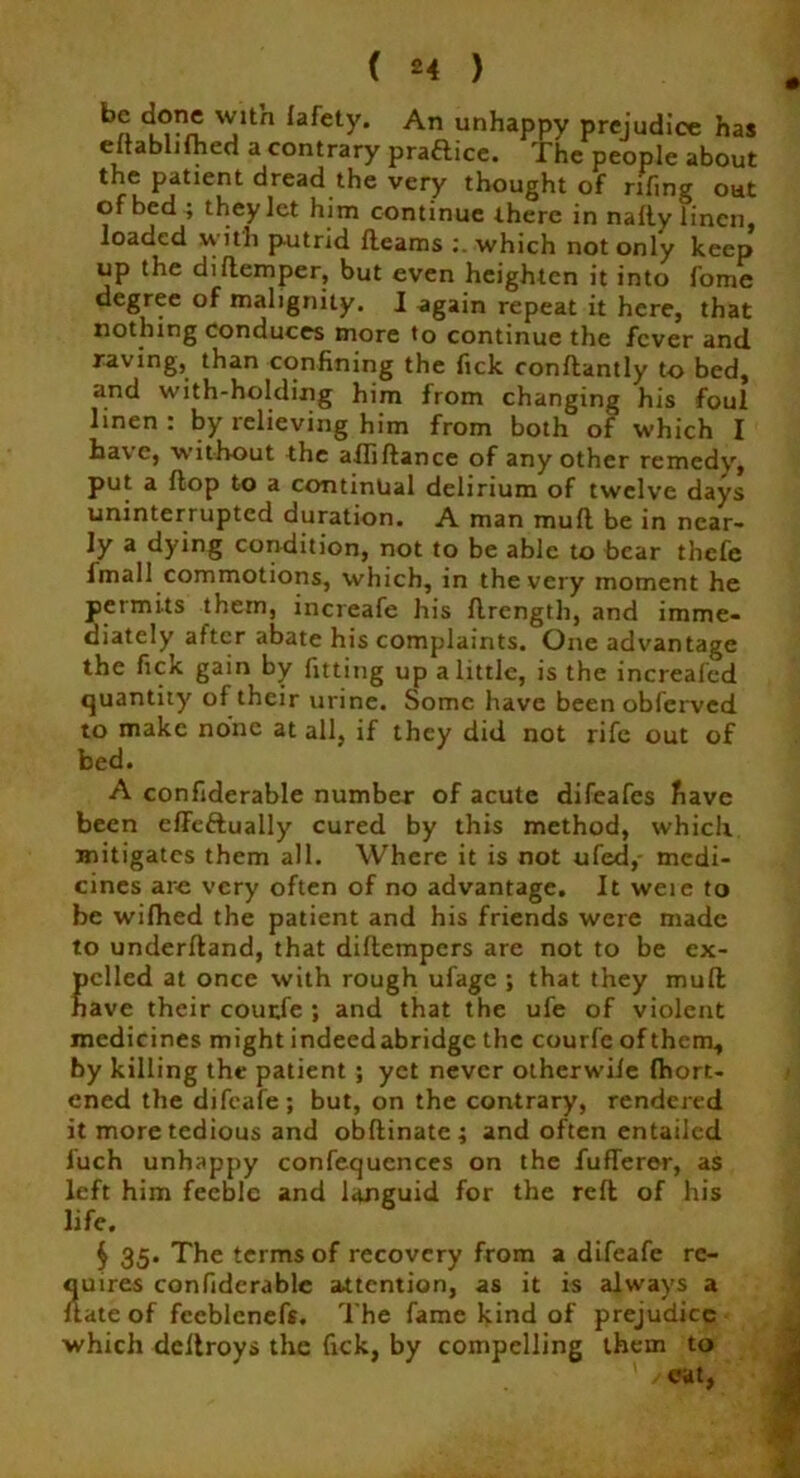 0 W.ltn Iafety- An unhappy prejudice has eftablifhed a contrary praftice. The people about the patient dread the very thought of rifing out of bed ; they let him continue there in nafly linen loaded with putrid fleams : which not only keep* up the diftemper, but even heighten it into fome degree of malignity. I again repeat it here, that nothing conduces more to continue the fever and raving, than confining the fick conflantly to bed, and with-holding him from changing his foul linen : by relieving him from both of which I have, without the aftiftance of any other remedy, put a flop to a continual delirium of twelve days uninterrupted duration. A man mufl be in near- ly a dying condition, not to be able to bear thefe i in all commotions, which, in the very moment he permits them, increafe his flrength, and imme- diately after abate his complaints. One advantage the fick gain by fitting up a little, is the increafed quantity of their urine. Some have been obferved to make none at all, if they did not rife out of bed. A confiderable number of acute difeafes have been effeftually cured by this method, which mitigates them all. Where it is not ufed, medi- cines are very often of no advantage. It were to be wifhed the patient and his friends were made to underhand, that diftempers are not to be ex- pelled at once with rough ufage ; that they mufl have their courfe ; and that the ufe of violent medicines might indeedabridge the courfe of them, by killing the patient ; yet never otherwife fhort- cned the difeafe; but, on the contrary, rendered it more tedious and obftinatc; and often entailed luch unhappy confequences on the fufferer, as left him feeble and languid for the reft of his life. $ 35. The terms of recovery from a difeafe re- quires confiderable attention, as it is always a flate of fceblcnefs. The fame kind of prejudice which deltroys the fick, by compelling them to ’ /eat,