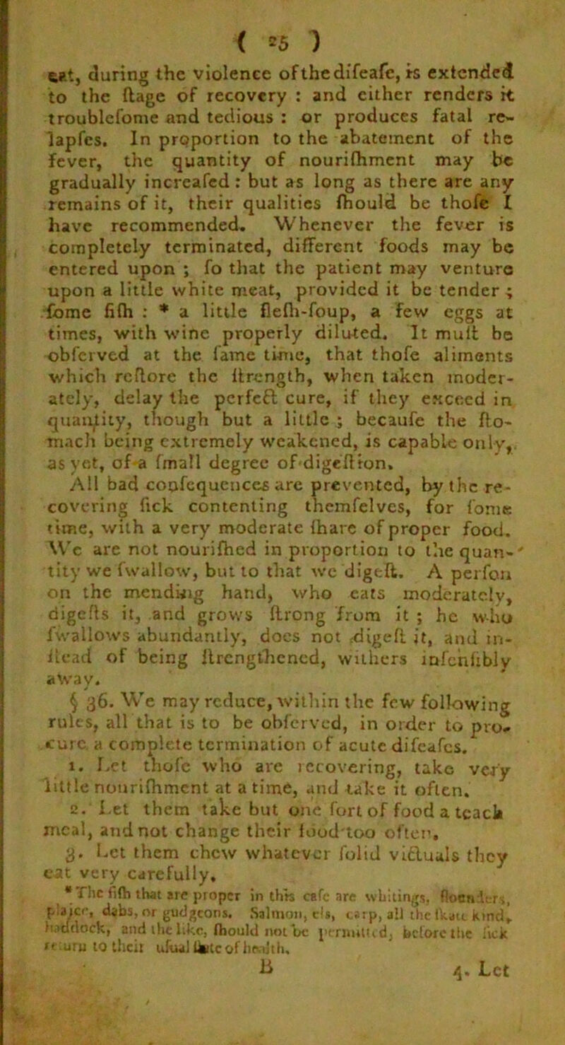cat, during the violence ofthedifeafe, is extended to the ftage of recovery : and either renders it troublcfome and tedious : or produces fatal re- lapfes. In proportion to the abatement of the fever, the quantity of nourifhment may be gradually increafed : but as long as there are any remains of it, their qualities fhould be thofe I have recommended. Whenever the fever is completely terminated, different foods may be entered upon ; fo that the patient may venture upon a little white meat, provided it be tender ; fome fifh : * a little flefh-foup, a few eggs at times, with wine properly diluted. It mult be obferved at the fame time, that thofe aliments which reftore the Itrength, when taken moder- ately, delay the perfeft cure, if they exceed in quantity, though but a little ; becaufe the fto- mach being extremely weakened, is capable only,, as yet, of a (mall degree of digelt ron. All bad confequeuces are prevented, by the re- covering lick contenting themfelves, for fome time, with a very moderate fhare of proper food. \Vc are not nourifhed in proportion to the quan- ' tity we fwallow, but to that we digeft. A perfoti on the mending hand, who eats moderately, digefls it, and grows Itrong from it ; he who lwallows abundantly, does not digefi. it, and in- ilcad of being llrcngthcned, withers infchltbly away. § 36. We may reduce, within the few following rules, all that is to be obferved, in order to pro- cure. a complete termination of acute difeafes. 1. Let thofe who are iccovering, take very little nourifhment at a time, and take it often. 2. Let them take but one fort of food a teach meal, and not change their food too often, 3. Let them chew whatever folid victuals they cat very carefully, * fhc iiflj that are proper in this cafe are whitings, floanicri, p.aicr, dabs, or gudgeons. Salmon, da, carp, all the lkatt kind, luctdock, and the like, fhould not be permitted, before the lick i> aru to their ufual ifetc of health. II 4. Let