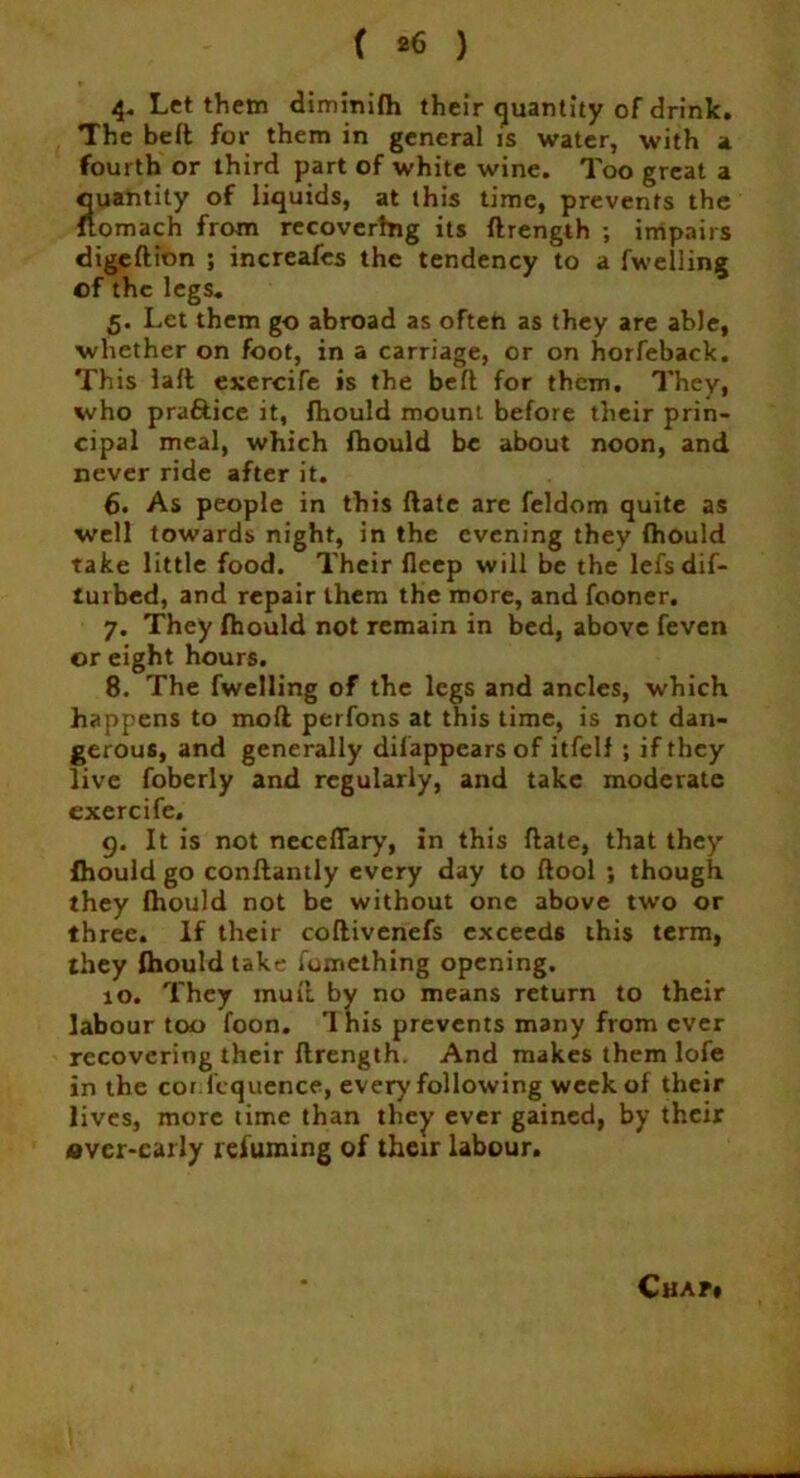 < *6 ) 4- Let them diminifh their quantity of drink. The belt for them in general is water, with a fourth or third part of white wine. Too great a quantity of liquids, at this time, prevents the ftomach from recovering its ftrength ; impairs digeftion ; increafes the tendency to a fwelling of the legs. 5. Let them go abroad as often as they are able, whether on foot, in a carriage, or on horfeback. This laft exercife is the belt for them. They, who pra&ice it, fhould mount before their prin- cipal meal, which fhould be about noon, and never ride after it. 6. As people in this ftate are feldom quite as well towards night, in the evening they fhould take little food. Their fleep will be the lefsdif- tuibed, and repair them the more, and fooner. 7. They fhould not remain in bed, above feven or eight hours. 8. The fwelling of the legs and ancles, which happens to moft perfons at this time, is not dan- gerous, and generally dilappearsof itfelf ; if they live foberly and regularly, and take moderate exercife. 9. It is not neceflary, in this ftate, that they Ihould go conftantly every day to ftool ; though they fhould not be without one above two or three. If their coftivenefs exceeds this term, they fhould take fomething opening. 10. They muft by no means return to their labour too foon. 1 his prevents many from ever recovering their ftrength. And makes them lofe in the cor fcquence, every following week of their lives, more time than they ever gained, by their over-early reluming of their labour. Cha?»