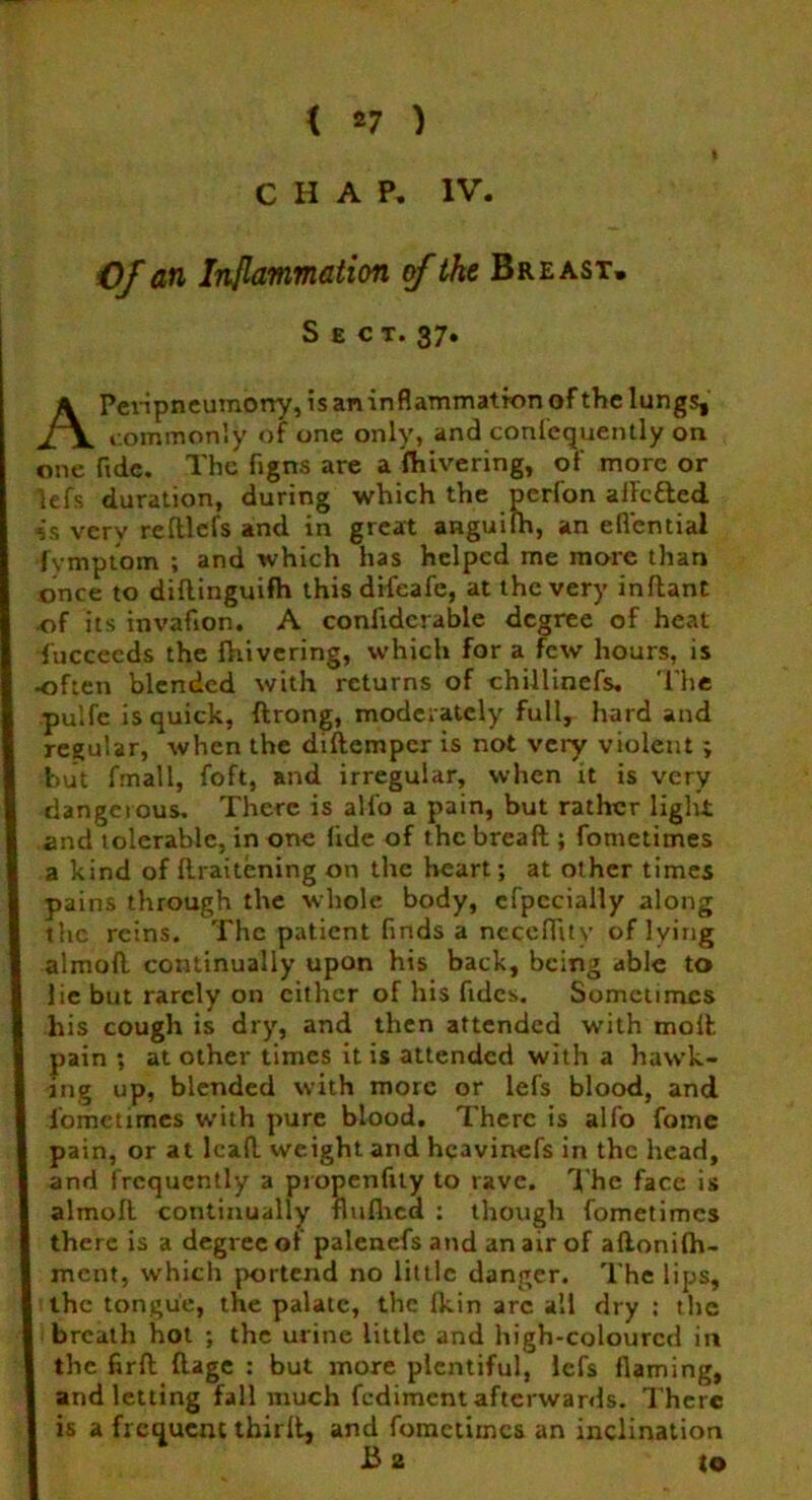 CHAP. IV CJ an Inflammation of ike Breast. Sect. 37. APeripneumony, is an inflammation of the lungs, commonly of one only, and confequently on one fide. The figns are a fhivering, of more or lefs duration, during which the perfon ailcfled 4a verv reltlefs and in great anguilh, an eflcntial fymptom ; and which has helped me more than once to diftinguifh this difeafe, at the very inftant of its invafion. A confidcrable degree of heat Tuccecds the {hivering, which for a few hours, is often blended with returns of chillinefs. The pulfe is quick, ftrong, moderately full, hard and regular, when the diftemper is not very violent ; but fmall, foft, and irregular, when it is very dangerous. There is all’o a pain, but rather light and tolerable, in one lide of the bread ; fometimes a kind of ftraitening on the heart; at other times pains through the whole body, cfpecially along the reins. The patient finds a neceflitv of lying almoft continually upon his back, being able to lie but rarely on either of his Tides. Sometimes his cough is dry, and then attended with moll pain ; at other times it is attended with a hawk- ing up, blended with more or lefs blood, and l'omctimes with pure blood. There is alfo fome pain, or at leaf! weight and hcavinefs in the head, and frequently a propenftty to rave. The face is almoft. continually flulhcd : though fometimes there is a degree or palencfs and an air of aftonilh- ment, which portend no little danger. The lips, the tongue, the palate, the Ikin arc all dry : the breath hot ; the urine little and high-coloured in the firft ftage : but more plentiful, lefs flaming, and letting fall much fediment afterwards. There is a frequent thirfL and fometimes an inclination Ba to