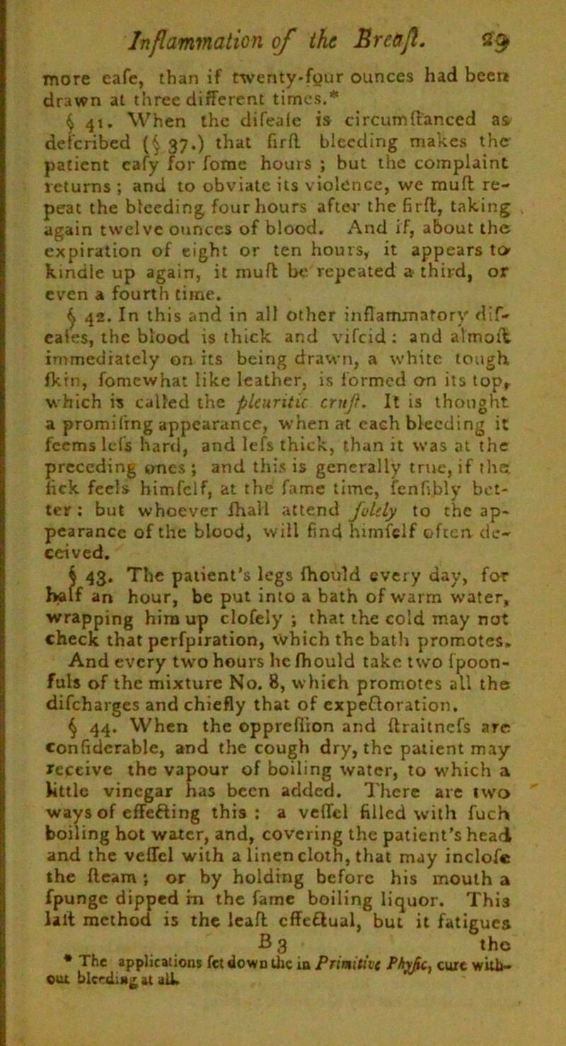 more eafe, than if twenty-fyur ounces had been drawn at three different times.’ § 41. When the difeafe is circumftanced as deferibed (§ 37.) that firfl bleeding makes the patient cafy for fome hours ; but the complaint returns ; and to obviate its violence, we mufl re- peat the bleeding four hours after the firfl, taking again twelve ounces of blood. And if, about the expiration of eight or ten hours, it appears to kindle up again, it mufl be repeated a third, or even a fourth time. ^ 42. In this and in all other inflammatory dif- eales, the blood is thick and vifeid : and almoib immediately on its being drawn, a white tough fkin, fomewhat like leather, is formed cm its top, which is called the pleuritic crnjl. It is thought a promiling appearance, when at each bleeding it feems lets hard, and lefs thick, than it was at the preceding ones; and this is generally true, if the fick feels himfclf, at the fame time, fenfi.bly bet- ter : but whoever lhall attend Juldy to the ap- pearance of the blood, will find himfclf often de- ceived. S 43. The patient’s legs Ihould every day, for half an hour, be put into a bath of warm water, wrapping him up clofely ; that the cold may not check that perfpiration, Which the batli promotes. And every two hours he fhould take two fpoon- fuls of the mixture No. 8, which promotes all the difeharges and chiefly that of expectoration. $ 44. When the opprefiion and flraitnefs arc confiderable, and the cough dry, the patient may receive the vapour of boiling water, to which a little vinegar has been added. There are two ways of effefting this; a velTcl filled with fuch boiling hot water, and, covering the patient’s head and the velfel with a linen cloth, that may inclofie the fleam; or by holding before his mouth a fpungc dipped rn the fame boiling liquor. This lalt method is the ieaft cffeClual, but it fatigues B 3 the * The applications fet down the in Primitive Pty/ic, cure with- out bleeding at alk