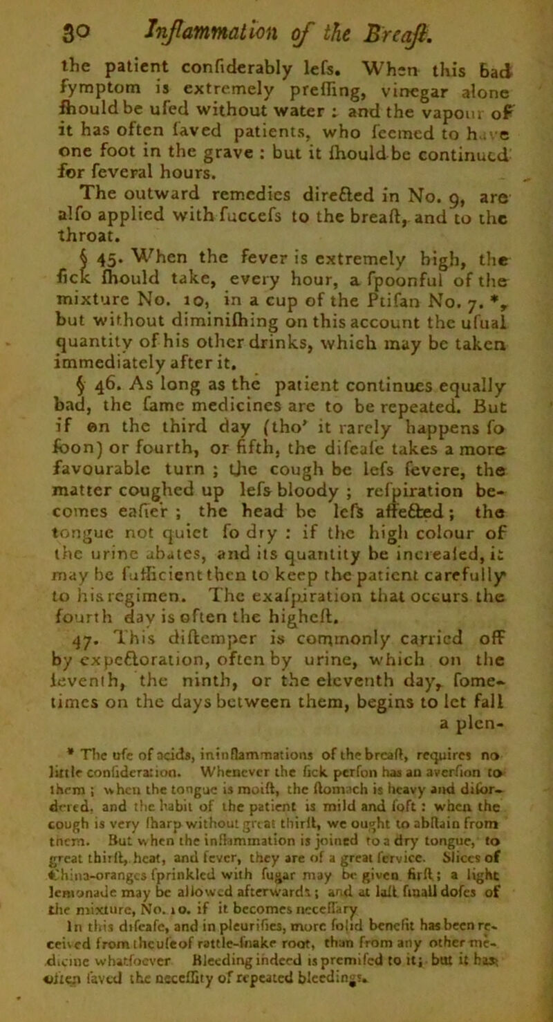the patient confiderably lefs. When this Bad fymptom is extremely prefling, vinegar alone fhouldbe ufed without water : and the vapour of it has often laved patients, who feeracd to have one foot in the grave : but it ihould be continued for feveral hours. The outward remedies diretted in No. 9, are alfo applied with fuccefs to the bread, and to the throat. § 45. When the fever is extremely high, the lick Ihould take, every hour, a fpoonful of the mixture No. 10, in a cup of the Ptifan No. 7. % but without diminilhing on this account the ufuai quantity of his other drinks, which may be taken immediately after it, § 46. As long as the patient continues equally bad, the Came medicines are to be repeated. But if on the third day (tho’ it rarely happens fo fbon) or fourth, or fifth, the difeafe takes a more favourable turn ; the cough be lefs fevere, the matter coughed up lefs bloody ; refpiration be- comes eafter ; the head be lefs affedhed; the tongue not quiet fo dry : if the high colour of the urine abates, and its quantity be increaied, ii may be fuflicient then to keep the patient carefully* to hisregimen. The exafpjration that occurs the fourth day is often the higheft. 47. This diftemper is commonly carried off by expcdloration, often by urine, which on the ieventh, the ninth, or the eleventh day, fome- times on the days between them, begins to let fall a plcn- * The ufe of acids, ininflammations of the breaft, requires no little confederation. Whenever the Tick perfon has an averfion to them ; when the tongue is moift, the ftomach is heavy and dilbr- drred. and the habit of the patient is mild and foft: when the cough is very (harp without great thirit, we ought to abllain from tnem. But when the inflammation is joined to a dry tongue, to great ihirlt, heat, and fever, they are of a great fervice. Slices of China-oranges fprinklcd with fugar may be given firII ; a light lemonade may be allowed afterward*.; and at loll finaUdofes of the mixture, No. 10. if it becomes neccdary In this difeafe, and in pleurifies, more fo|id benefit has been re- ceived fromtheufeof rattle-fnake root, than from any other me- dicine whatfoever Bleeding indeed is premifed to it; but it bast oite.n laved the neceffity of repeated bleedings*