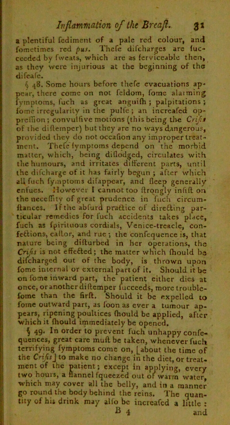 a plentiful fediment of a pale red colour, and fometimes red pus. Thefe difeharges arc fuc- ceeded by fweats, which are as ferviceable then, as they were injurious at the beginning of the difeafe. ^ 48. Some hours before thefe evacuations ap- pear, there come on not feldom, fomc alaiming fymptoms, fuch as great anguifh ; palpitations ; fomc irregularity in the pulfe ; an incrcafed op- prellion ; convulfive motions (this being the Crijis of the diflempcr) but they are no ways dangerous, provided they do not occafton any improper treat- ment. Thefe fymptoms depend on the morbid matter, which, being diflodged, circulates with the humours, and irritates different parts, until the difeharge of it has fairly begun ; after which all fuch fymptoms difappear, and fleep generally eniues. However I cannot too ftrongly inftfl on the neccflity of great prudence in fuch circum- ftances. If the abfurd practice of direfling par- ticular remedies for fuch accidents takes place, fuch as fpirituous cordials, Venice-trcacle, con- fections, callor, and rue ; the confequcnce is, that nature being difturbed in her operations, the Crijis is not effe&ed; the matter which fhould be difeharged out of the body, is thrown upon fome internal or external part of it. Should it be on fome inward part, the patient either dies at once, or another di {temper fucceeds, morctroublc- fome than the firft. Should it be expelled to fome outward part, as loon as ever a tumour ap- pears, ripening poultices fhould be applied, after which it fhould immediately be opened. $ 49. In order to prevent fuch unhappy confe- qucnces, great care muftbe taken, whenever fuch terrifying fymptoms conic on, [about the time of the Crifis\ to make no change in the diet, or treat- ment of the patient; except in applying, every two hours, a flannel fqueezed out of warm water, ■which may cover all the belly, and in a manner go round the body behind the reins. The quan- tity of his drink may alfo be increafcd a little : B 4 and