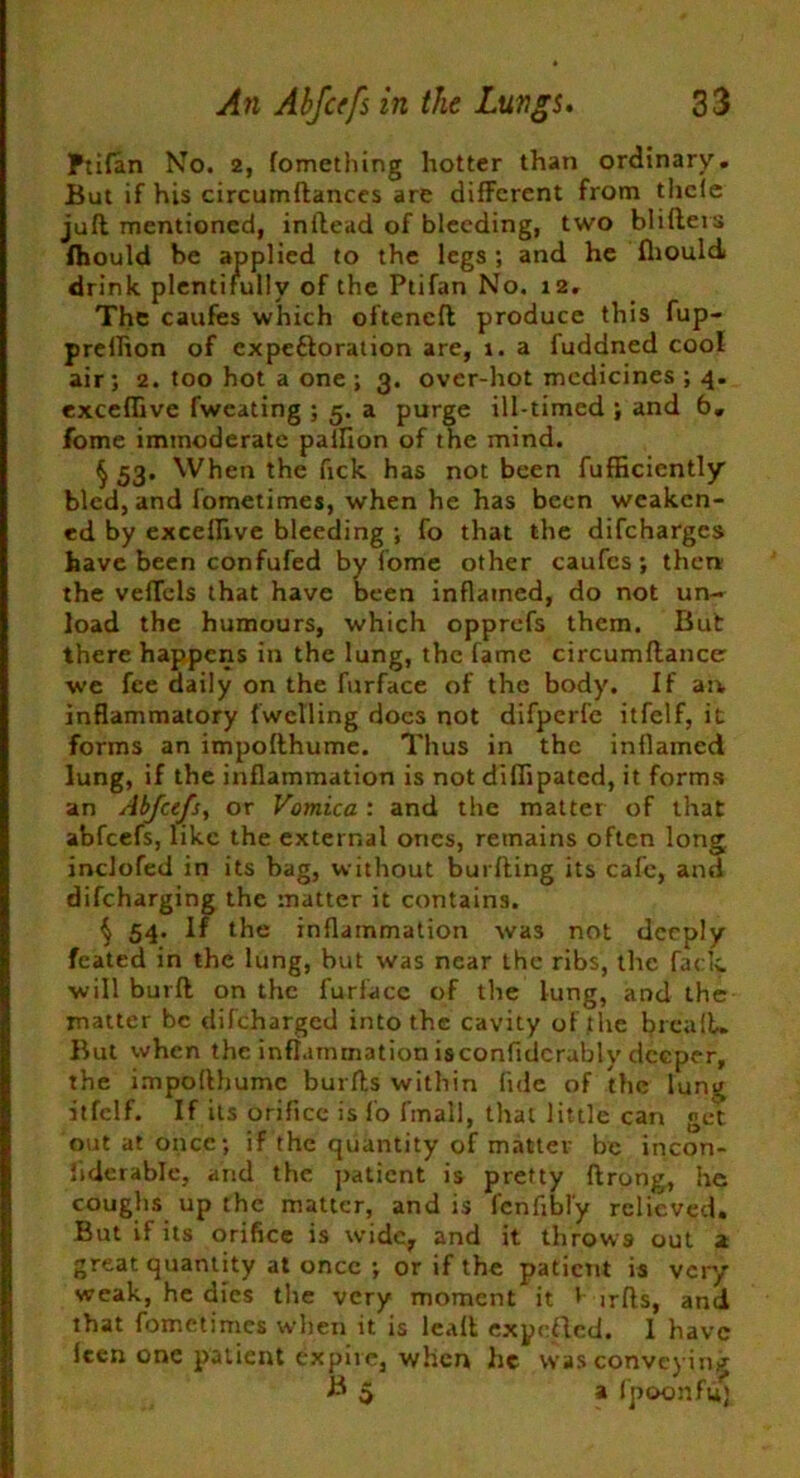 Ftifan No. 2, fomething hotter than ordinary. But if his circumftances are different from tlicle juft mentioned, inftead of bleeding, two blifters fhould be applied to the legs; and he Ihould drink plentifully of the Ptifan No. 12, The caufes which ofteneft produce this fup- prellion of expe&oration are, 1. a fuddned cool air; 2. too hot a one ; 3. over-hot medicines ; 4. excefiive fweating ; 5. a purge ill-timed ; and 6. fome immoderate pailion of the mind. § 53* When the fick has not been fufficiently bled, and fometimes, when he has been weaken- ed by exceflive bleeding ; fo that the difeharges have been confufed by fome other caufcs; then the veffels that have been inflamed, do not un- load the humours, which opprefs them. But there happens in the lung, the fame circumftance we fee daily on the furface of the body. If an inflammatory (welling does not difperfe itfelf, it forms an impofthume. Thus in the inflamed lung, if the inflammation is not diflipated, it forms an Abfcefs, or Vomica : and the matter of that abfeefs, like the external ones, remains often long inclofed in its bag, without burfting its cafe, ami difeharging the matter it contains. § 54. If the inflammation was not deeply feated in the lung, but was near the ribs, the fack. will burft on the furface of the lung, and the matter be difeharged into the cavity of the brcalL But when the inflammation isconfidcrubly deeper, the impofthume burfts within fide of the lung itfelf. If its orifice is fo fmall, that little can get out at once; if the quantity of matter be incon- liderable, and the patient is pretty ftrong, he coughs up the matter, and is fenfibl'y relieved. But if its orifice is wide, and it throws out 2 great quantity at once ; or if the patient is very weak, he dies the very moment it f irfts, and that fometimes when it is leaft expeflcd. I have Icen one patient expire, when he was conveying B 5 a fpoonft*)