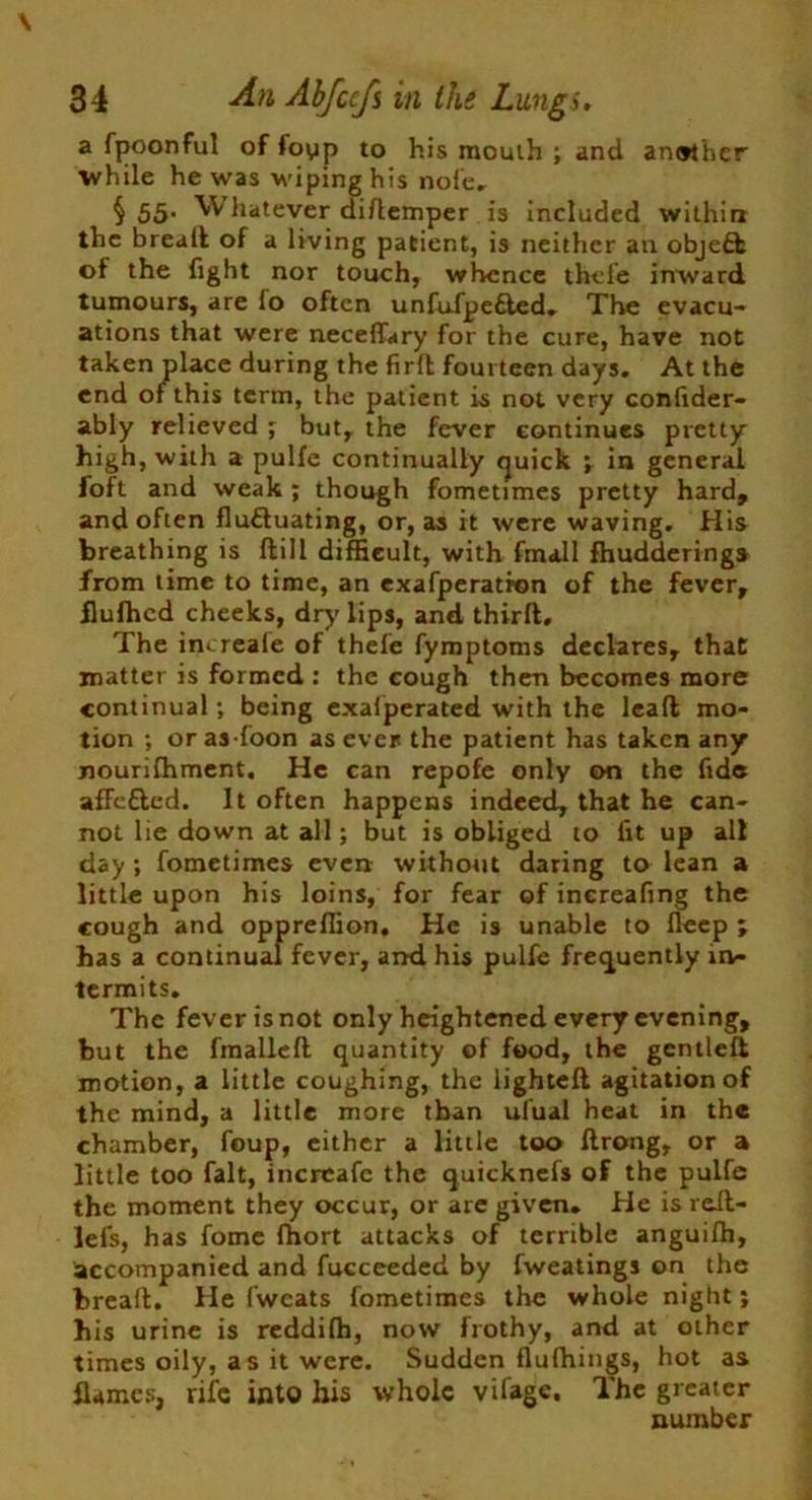a fpoonful of foyip to his mouth ; and another while he was M-iping his nofe. § 55- Whatever diftemper is included within the bread: of a living patient, is neither an object of the fight nor touch, whence thefe inward tumours, are lo often unfufpe£led. The evacu- ations that were neceflary for the cure, have not taken place during the firft fourteen days. At the end of this term, the patient is not very confider- ably relieved ; but, the fever continues pretty high, with a pulfe continually quick ; in general foft and weak ; though fometimes pretty hard, and often fluctuating, or, as it were waving. His breathing is dill difficult, with fmall fhudderinga from time to time, an exafperatron of the fever, ilufhcd cheeks, dry'lips, and third. The increale of thefe fymptoms declares, that matter is formed : the cough then becomes more continual; being exalperated with the lead mo- tion ; or as Toon as ever the patient has taken any nourishment. He can repofe only on the fide afFcfted. It often happens indeed, that he can- not lie down at all; but is obliged to fit up all day ; fometimes even without daring to lean a little upon his loins, for fear of inereafing the cough and oppreflion. He is unable to deep ; has a continual fever, and his pulfe frequently in- termits. The fever is not only heightened every evening, hut the fmallcd quantity of food, the gentled motion, a little coughing, the lighted agitation of the mind, a little more than ufual heat in the chamber, foup, cither a little too drong, or a little too fait, increafc the quicknefs of the pulfe the moment they occur, or are given. He is red- lefs, has fome fhort attacks of terrible anguifh, accompanied and fucceeded by fweatings on the bread. He fwcats fometimes the whole night; his urine is reddifh, now frothy, and at other times oily, as it were. Sudden flulhings, hot as flames, rife into his whole vifage. The greater number