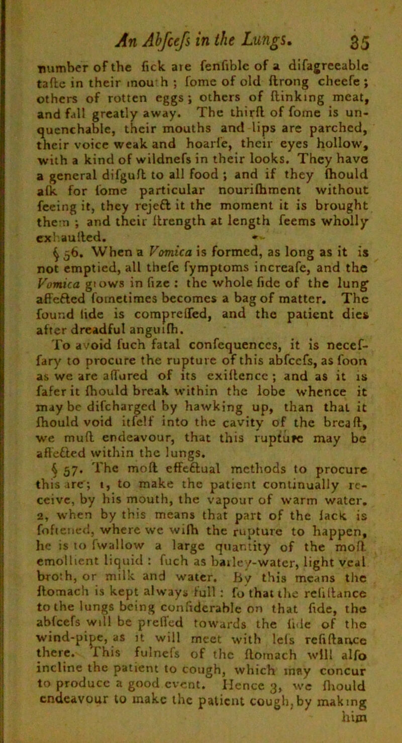 ■number of the fick aie fenfiblc of a difagreeable tade in their mouth ; fomc of old ftrong cheefe ; others of rotten eggs; others of (linking meat, and fall greatly away. The third of fome is un- quenchable, their mouths and lips are parched, their voice weak and hoarfe, their eyes hollow, with a kind of wildnefs in their looks. They have a general difgud to all food ; and if they (hould alk for fome particular nourifhment without feeing it, they rejett it the moment it is brought them ; and their ilrength at length feems wholly exhauiled. »*• ^ 56. When a Vomica is formed, as long as it is not emptied, all thefe fymptoms increafe, and the Vomica gtows in fize : the whole fide of the lung ade&ed fometimes becomes a bag of matter. The found lide is comprelTed, and the patient dies after dreadful angmfh. To avoid fuch fatal confequences, it is necef- fary to procure the rupture of this abfcefs, as foon as we are adored of its cxidencc ; and as it is fafer it Ihould break within the lobe whence it may be difcharged by hawking up, than that it fhould void itfelf into the cavity of the bread, we mud endeavour, that this rupture may be aflefted within the lungs. § 57. The mod cffettual methods to procure this ire; i, to make the patient continually re- ceive, by his mouth, the vapour of warm water. 2, when by this means that part of the lack is foftened, where we wifh the rupture to happen, he is to fwallow a large quantity of the mod emollient liquid : fuch as barley-water, light veal bro:h, or milk and water. By this means the domach is kept always full : fo that the reliflance to the lungs being com'iderahle on that fide, the abfcefs will be preded towards the lide of the wind-pipe, as it will meet with lets refidance there. This fulnefs of the domach will alfo incline the patient to cough, which may concur to produce a good event. Hence 3, we drould endeavour to make the patient cough,by making him