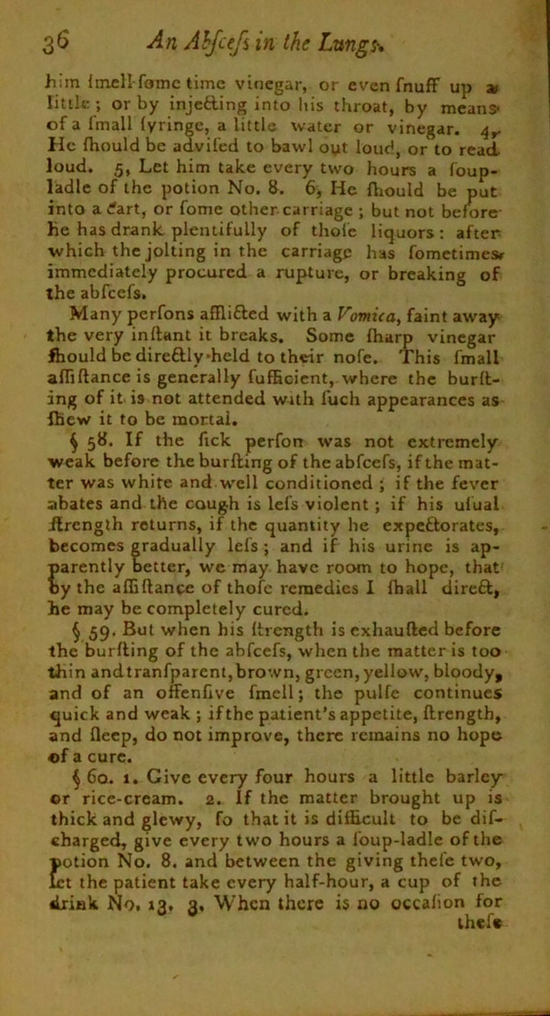 him Imell-fame time vinegar, or even fnuff up v little ; or by injefting into his throat, by means- of a fmall fyringe, a little water or vinegar. He fhould be advifed to bawl oyt loud, or to read loud. 5, Let him take every two hours a foup- ladle of the potion No. 8. 6, He fhould be put into a dart, or fome other carriage ; but not before- He has drank plentifully of thole liquors: after which the jolting in the carriage has fometimesr immediately procured a rupture, or breaking of the abfeefs. Many perfons aflli&ed with a Vomica, faint away the very inftant it breaks. Some fharp vinegar fhould be direttly-hcld to their nofe. This fmall afliftance is generally fufRcient, where the burn- ing of it is not attended with fuch appearances as Ihew it to be mortal. $ 58. If the fick perfon was not extremely weak before the burfting of the abfeefs, if the mat- ter was white and well conditioned ; if the fever abates and the cough is lefs violent; if his ufual ilrength returns, if the quantity he ex petto rates, becomes gradually lefs ; and if his urine is ap- parently better, we may have room to hope, that by the afliftance of thofe remedies I fhall direfft, he may be completely cured. § 59. But when his ftrength is exhaufted before the burfting of the abfeefs, when the matter is too thin andtranfparent,brown, green, yellow, bloody, and of an offenftve fmell; the pulfe continues quick and weak ; ifthe patient’s appetite, ftrength, and fleep, do not improve, there remains no hope of a cure. $ 6a. 1. Give every four hours a little barley or rice-cream. 2. If the matter brought up is thick and glcwy, fo that it is difficult to be dif- charged, give every two hours a loup-ladle of the potion No. 8. and between the giving thefe two, let the patient take every half-hour, a cup of the drink No. 13, 3. When there is no occalion for thefs