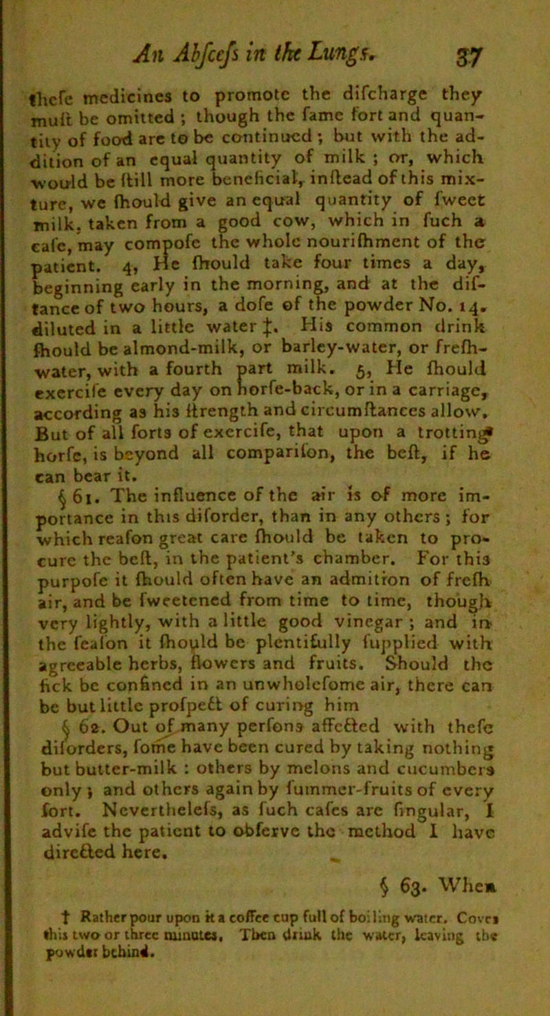 thcfe medicines to promote the difeharge they muft be omitted ; though the fame fort and quan- tity of food are to be continued ; but with the ad- dition of an equal quantity of milk; or, which ■would be (till more beneficial, inflead of this mix- ture, we fhould give an equal quantity of fweet milk, taken from a good cow, which in fuch a cafe, may compofe the whole nourifhment of the patient. 4, He fhould take four times a day, beginning early in the morning, and at the dif- tance of two hours, a dofe of the powder No. 14. diluted in a little water if. His common drink fhould be almond-milk, or barley-water, or frefh- ■water, with a fourth part milk. 5, He fhould exercife every day on horfe-back, or in a carriage, according as his ftrength and circumflances allow. But of all forts of exercife, that upon a irottini* horfe, is beyond all companion, the belt, if he can bear it. ^61. The influence of the air is of more im- portance in this diforder, than in any others ; for which reafon great care fhould be taken to pro- cure the belt, in the patient’s chamber. For this purpofe it fhould often have an admition of frefh air, and be fweetened from time to time, though very lightly, with a little good vinegar; and ir* the fealon it fhopld be plentifully fupplied with agreeable herbs, flowers and fruits. Should the lick be confined in an unwholefome air, there can be but little profpedt of curing him ^ 62. Out of many perfons affedted with thefe dilorders, fome have been cured by taking nothing but butter-milk : others by melons and cucumbers only*, and others again by fummer-fruits of every fort. Ncverthelefs, as fuch cafes are Angular, I advife the patient to obferve the method I have diredled here. $ 63. Whem t Rather pour upon k a coffee cup full of boiling water. Cove* this two or three minutes. Then think the water, leaving the powder behind.