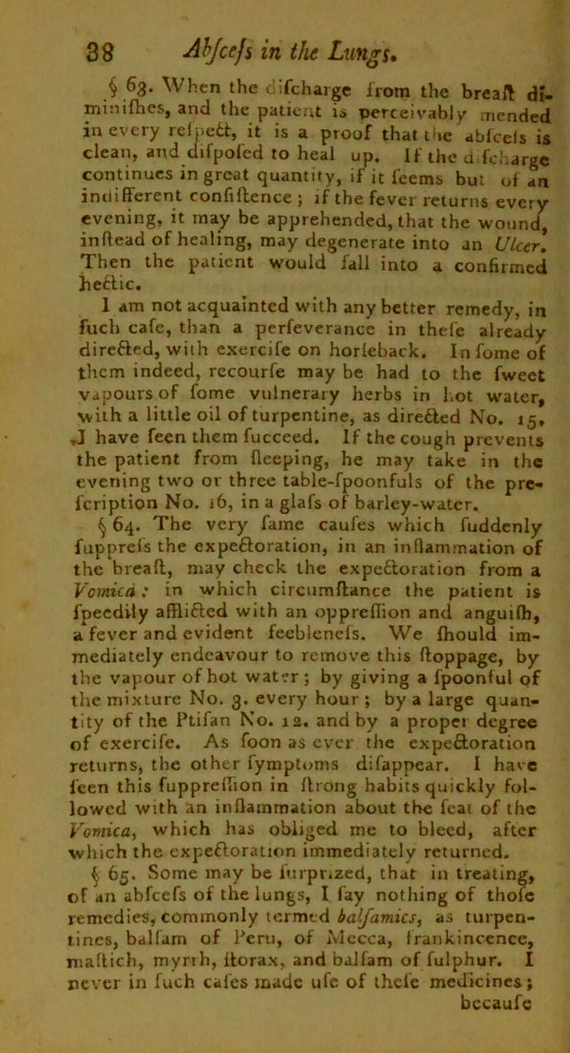 § 63. When the difcharge irom the bread di- minifiies, and the patient is perceivably mended in every refpetl, it is a proof that me abfcels is clean, and difpofed to heal up. If the d (charge continues in great quantity, if it fccms but of an indifferent confidence ; if the fever returns every evening, it may be apprehended, that the wound, inftead of healing, may degenerate into an Ulcer. Then the patient would fall into a confirmed heftic. I am not acquainted with any better remedy, in fuch cafe, than a perfeverance in thefe already directed, with exercife on horieback. In foxne of them indeed, recourfe may be had to the fweet vapours of fome vulnerary herbs in hot water, with a little oil of turpentine, as diredled No. 15, J have feen them fucceed. If the cough prevents the patient from flceping, he may take in the evening two or three table-fpoonfuls of the pre- l'cription No. 16, in a glafs of barley-water. §64. The very fame caufes which fuddenly fupprefs the expeftoration, in an inflammation of the bread, may check the expeftoration from a Vomica: in which circumdance the patient is fpeedily afflifted with an oppreflion and anguifh, a fever and evident feeblenels. We fhould im- mediately endeavour to remove this doppage, by the vapour of hot water; by giving a fpoonful of the mixture No. 3. every hour ; by a large quan- tity of the Ptifan No. 12. and by a propel degree of exercife. As foon as ever the expeftoration returns, the other fymptoms difappear. I have feen this fuppreflion in drong habits quickly fol- lowed with an inflammation about the feat of the Vomica, which has obliged me to bleed, after which the expefloration immediately returned. ^ 65. Some may be fnrpnzed, that in treating, of an abfeefs of the lungs, I fay nothing of thofe remedies, commonly termed balfamics, as turpen- tines, balfam of Peru, of Mecca, frankincence, maflich, myrrh, ilorax, and balfam of fulphur. I never in fuch cafes made ufe of thcle medicines; bccaufe