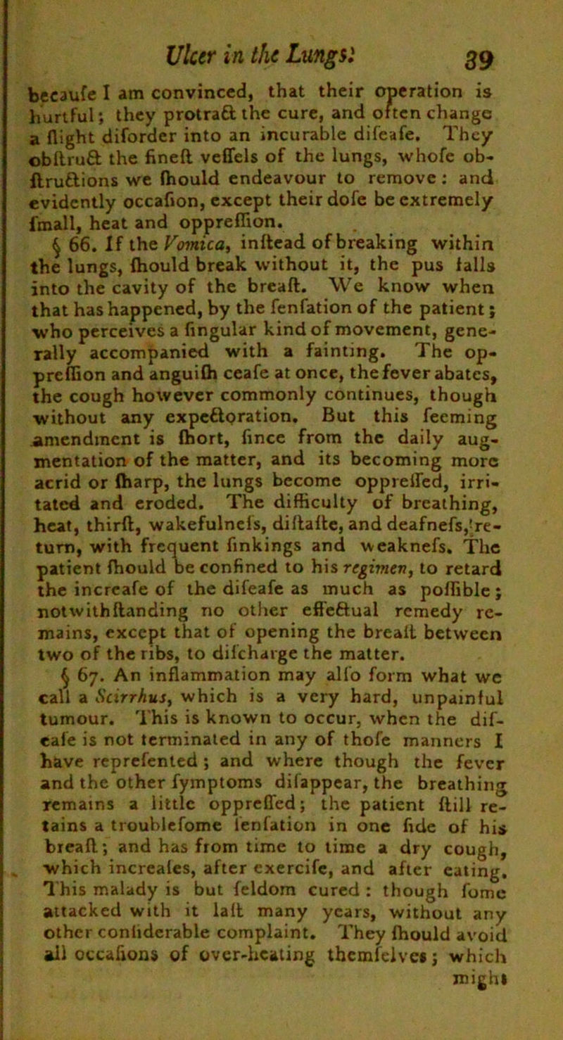 becaufe I am convinced, that their operation is hurtful; they protraft the cure, and often change a flight diforder into an incurable difeafe. They obftruft the fineft veffels of the lungs, whofe ob- ftruftions we (hould endeavour to remove : and evidently occaflon, except their dofe be extremely fmall, heat and oppreflion. § 66. If the Vomica, indead of breaking within the lungs, (hould break without it, the pus falls into the cavity of the bread. We know when that has happened, by the fenfation of the patient; who perceives a Angular kind of movement, gene- rally accompanied with a fainting. The op- preflion and anguifli ceafe at once, the fever abates, the cough however commonly continues, though without any expettoration. But this feeming amendment is (hort, Ance from the daily aug- mentation of the matter, and its becoming more acrid or (harp, the lungs become oppreiled, irri- tated and eroded. The difficulty of breathing, heat, third, wakefulnefs, didade, and deafnefs,'re- turn, with frequent Ankings and weaknefs. The patient (hould beconAned to hxsrcgimev, to retard the incrcafe of the difeafe as much as poflible; notwithdanding no other effeftual remedy re- mains, except that of opening the bread between two of the ribs, to diicharge the matter. § 67. An inflammation may all'o form what we call a Scirrhus, which is a very hard, unpainful tumour. This is known to occur, when the dif- eafe is not terminated in any of thofe manners I have reprefented; and where though the fever and the other fymptoms difappear, the breathing remains a little oppreffed; the patient (till re- tains a troublefome fenfation in one Ade of his bread; and has from time to time a dry cough, which increales, after exercife, and after eating. This malady is but feldom cured : though fome attacked with it lad many years, without any other conhderable complaint. They (hould avoid all occafions of over-heating thcmfclvct; which might