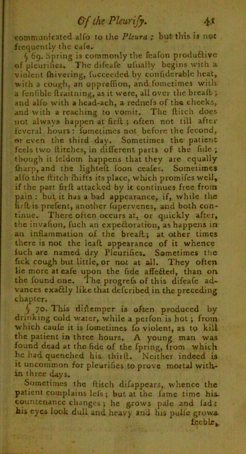 communicated alio to the Pleura ; but this is not frequently the cale. £ 69. Spring is commonly the feafon produdbive of pleuritic*. The difeafe ulually begins with a violent fhivering, fuccecded by conhderable heat, with a cough, an oppreflion, and,fomctimes with a fenliblc draitning, as it were, all over the bread-; and alfo with a hcad-ach, a rednefs of the cheeks, and with a reaching to vomit. The ditch does not always happen at fird ; often not till after icvcral hours: fometiraes not before the fecond, 01 even the third day. Sometimes the patient feels two ditches, in different parts of the fnle; though it leldom happens that they are equally fiiarp, and the lighted loon ceafes. Sometimes alfo the ditch lhifts its place, which promifes well, if the part fird attacked by it continues free from pain : but, it has a bad appearance, if, while the fird is prefent, another fupervencs, and both con- tinue. There often occurs at, or quickly after, the invafion, fuch an cxpe&oration, as happens in an inflammation of the bread; at other times there is not the lead appearance of it whence luch are named dry Pleurifics. Sometimes the fick cough but little, or not at all. They often lie more at eafe upon the fide affetted, than on the found one. The progress of this difeafe ad- vances exaftly like that deferibed in the preceding chapter. § 70. This dirtemper is often produced by drinking cold water, while a perfon is hot ; from which caute it is lotnetimes Co violent, as to kill the patient in three hours. A young man was found dead at the fide of the fpring, from which he had quenched his third. Neither indeed is it uncommon for pleurifics to prove mortal with- in three days. Sometimes the ditch difappears, whence the patient complains lefs; but at the fame time his- countenance changes; he grows pale and lad: his eyes look dull and heavy and his ptrifle grow.s- feeble,.