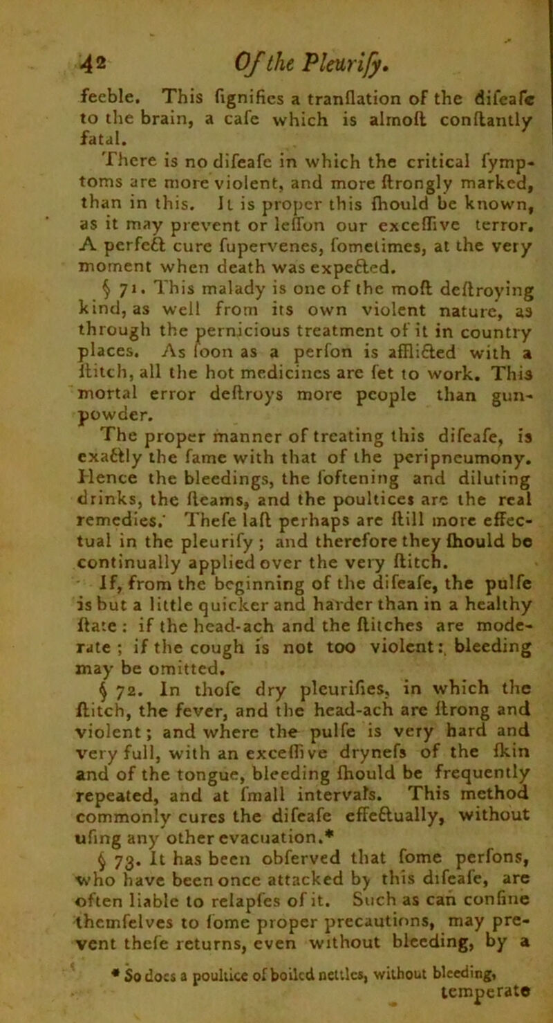 4 2 Of the Pleurify. feeble. This fignifics a tranflation of the difeafc to the brain, a cafe which is almoft conflantly fatal. There is no difeafc in which the critical fymp- toms are more violent, and more ftrongly marked, than in this. 11 is proper this fhould be known, as it may prevent or lefTon our exceflive terror. A perfect cure fupervenes, fometimes, at the very moment when death wasexpefted. § 71. This malady is one of the mod deflroying kind, as well from its own violent nature, as through the pernicious treatment of it in country places. As loon as a perfon is affli&ed with a Hitch, all the hot medicines are fet to work. This mortal error deftroys more people than gun- powder. The proper manner of treating this difeafe, is exatlly the fame with that of the peripneumony. Hence the bleedings, the loftening and diluting drinks, the fleams, and the poultices are the real remedies.' Thefe lafl perhaps are Hill more effec- tual in the pleurify; and therefore they fhould be continually applied over the very flitch. If, from the beginning of the difeafe, the pulfe is but a little quicker and harder than in a healthy Hate : if the head-ach and the flitches are mode- rate ; if the cough is not too violentbleeding may be omitted. § 72. In thofe dry pleurifies, in which the flitch, the fever, and the head-ach arc flrong and violent; and where the pulfe is very hard and very full, with an excefli ve drynefs of the fkin and of the tongue, bleeding fhould be frequently repeated, and at fmall intervals. This method commonly cures the difeafe efFeftually, without ufing any other evacuation.* § 73. It has been obferved that fome perfons, who have been once attacked by this difeale, are often liable to relapfes of it. Such as can confine thcmfelves to fome proper precautions, may pre- vent thefe returns, even without bleeding, by a * So docs a poultice of boiled nettles, without bleeding, temperate