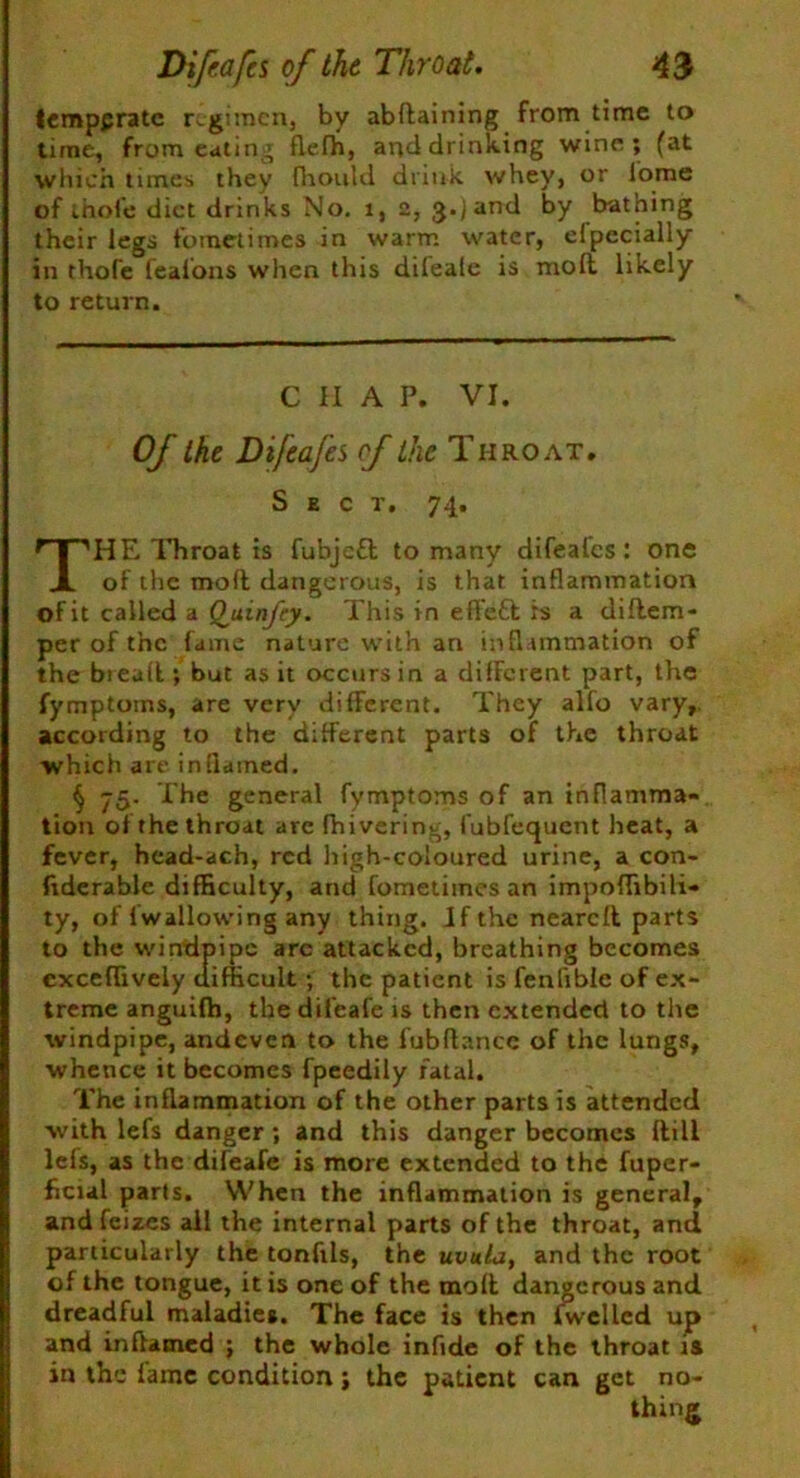 temppratc regimen, by abdaining from time to time, from eating flefh, and drinking wine; (at which times they fhould drink whey, or lome of inofe diet drinks No. i, 2, 3-jand by bathing their legs fometimes in warm water, elpecially in thofe feafons when this difeale is molt likely to return. CHAP. VI. Of the Difeafes cf the Throat. Sect, 74. THE Throat is fubjcfl to many difealcs: one of the mod dangerous, is that inflammation of it called a Quinfcy. This in eft'eft is a didem- per of the fame nature with an inflammation of the bread ; but as it occurs in a different part, the fymptoms, are very different. They alfo vary, according to the different parts of the throat which are inflamed. § The general fymptoms of an inflamma- tion of the throat arc fhivering, fubfequent heat, a fever, head-ach, red high-coloured urine, a con- fiderable difficulty, and fometimes an impoflibili- ty, of fwallowing any thing. If the neared parts to the windpipe are attacked, breathing becomes exceflively difficult; the patient is fenflble of ex- treme anguilh, tbedil'eafe is then extended to the windpipe, andeven to the fubdancc of the lungs, whence it becomes fpeedily fatal. The inflammation of the other parts is attended with lefs danger ; and this danger becomes dill lefs, as the difeafe is more extended to the fuper- ficial parts. When the inflammation is general, andfeizes all the internal parts of the throat, and particularly the tonfils, the uvula, and the root of the tongue, it is one of the mod dangerous and dreadful maladies. The face is then iwellcd up and inflamed ; the whole inflde of the throat is in the lame condition; the patient can get no- thing