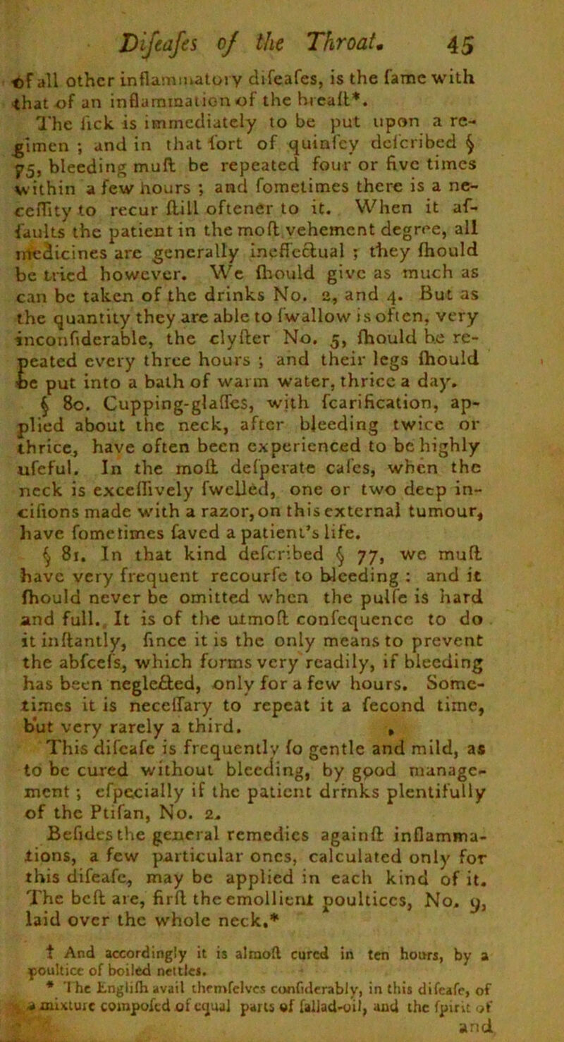 ©F all other inflammatory difeafes, is the fame with •that of an inflammation of the hreafl*. The lick is immediately to be put upon a re- gimen ; and in that-fort of quinfey dclcribed ^ 75, bleeding mull be repeated four or five times within a few hours ; and fometimes there is a ne- ceflity to recur {till oftener to it. When it af- faults the patient in the mod vehement degree, all medicines are generally ineffectual ; they fhould be tried however. We fhould give as much as can be taken of the drinks No. a, and 4. But as the quantity they are able to fwallow is often, very inconfidcrable, the clyfter No. 5, fhould he re- peated every three hours ; and their legs fhould be put into a bath of warm water, thrice a day. § 80. Cupping-glaffes, with fcarification, ap- plied about the neck, after bleeding twice or thrice, have often been experienced to be highly ufeful. In the moll defperate calcs, when the neck is exceflively fwclled, one or two deep in- ciftons made with a razor, on this external tumour, have fometimes Caved a patient’s life. $ 81. In that kind deferibed § 77, we mull have very frequent recourfe to bleeding : and it fhould never be omitted when the pulfe is hard and full. It is of the uimofl confequence to do itinftantly, fince it is the only means to prevent the abfeefs, which forms very readily, if bleeding has been neglefted, only for a few hours. Some- times it is neceilary to repeat it a fecond time, but very rarely a third. , This difeafe is frequently to gentle and mild, as to be cured without bleeding, by gpod manage- ment ; cfpccially if the patient drrnks plentifully of the Ptifan, No. 2. Befidesthe general remedies againft: inflamma- tions, a few particular ones, calculated only for this difeafe, may be applied in each kind of it. The bell are, firft the emollient poultices, No. y, laid over the whole neck,* t And accordingly it is almoll cured in ten hours, by a poultice of boiled nettles. * The Englifh avail thrmfclvcs confiderably, in this difeafe, of % a mixture compofed of equal parts fallad-yil, and the fpint of