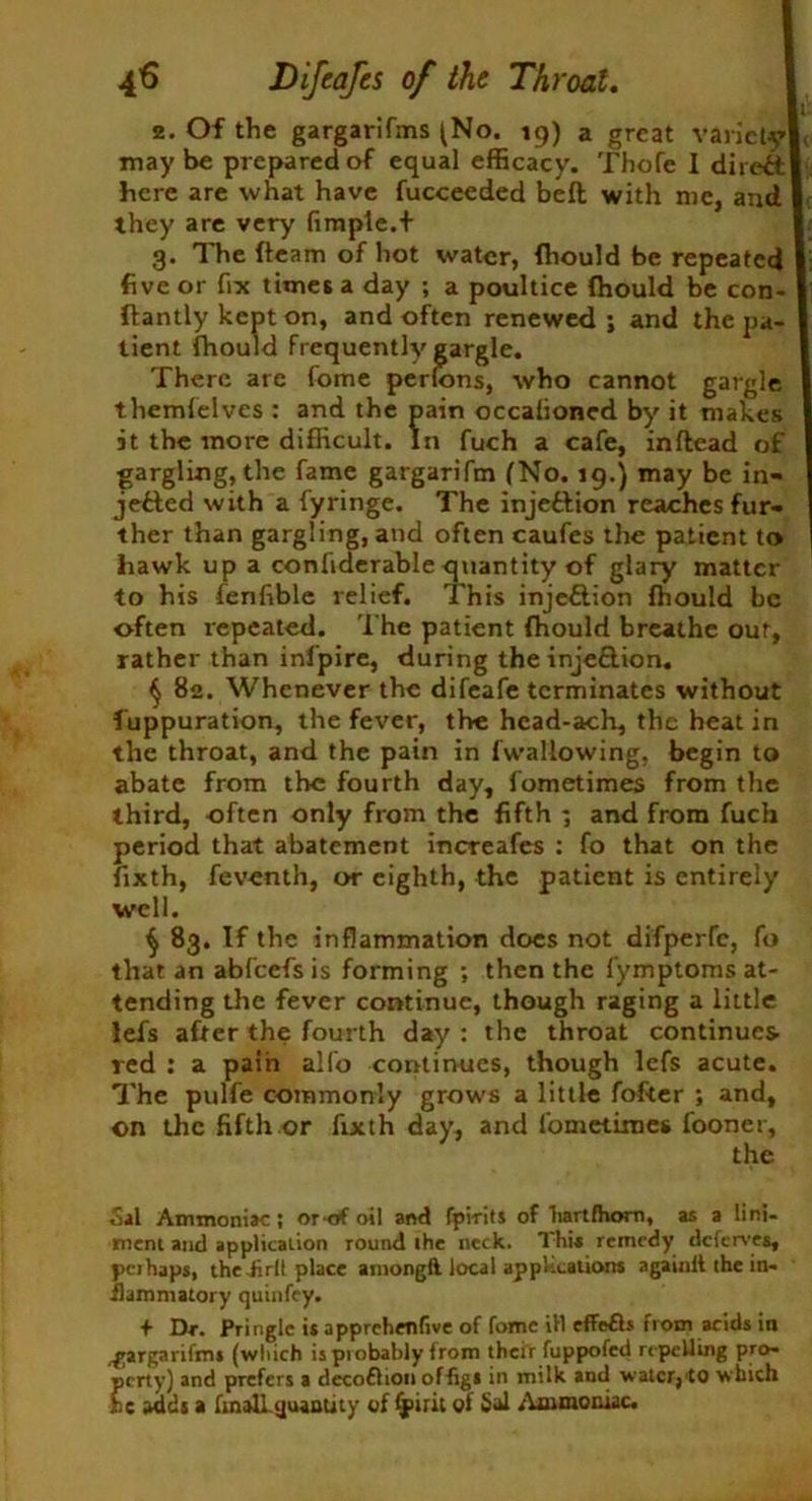 2. Of the gargarifms (No. 19) a great variety ( may be prepared of equal efficacy. Thofe I direct here are what have fucceeded bed with me, and they are very fimple.f 3. The (team of hot water, Ihould be repeated five or fix times a day ; a poultice Ihould be con- ftantly kept on, and often renewed; and the pa- tient fhoc themfelves : and the pain occalioned by it makes it the more difficult. In fuch a cafe, inftead of gargling, the fame gargarifm (No. 19.) may be in- jefted with a fyringe. The injeftion reachesfur- ther than gargling, and often caufes the patient to hawk up a confiderable quantity of glary matter to his fenfible relief. This inje&ion ffiould be often repeated. The patient fhould breathe our, rather than ini'pire, during the injeftion. § 82. Whenever the difeafe terminates without fuppuration, the fever, the head-ach, the heat in the throat, and the pain in (wallowing, begin to abate from the fourth day, fometimes from the third, often only from the fifth ; and from fuch period that abatement increafes : fo that on the fixth, feventh, or eighth, the patient is entirely ^ 83. If the inflammation does not difperfe, fo that an abfeefs is forming ; then the fymptoms at- tending the fever continue, though raging a little lefs after the fourth day : the throat continues red : a pain alfo continues, though lefs acute. The pulfe commonly grows a little fofter ; and, on the fifth or fixth day, and fometimes fooner. Sal Ammoniac; orof oil and fpirits of hartlhom, as a lini- ment and application round the neck. This remedy deferves, pcihaps, the Jirll place amongft local applications againit the in- flammatory quinfey. + Dr. Pringle is apprchenfive of fomc ill effefls from acids in gargarifms (which ispiobably from their fuppofed repelling pro- perty) and prefers a decoflion ofligi in milk and water,to which be adds a finalLcjuaatity of (puit of 5al Ammoniac. There cannot gargle well.