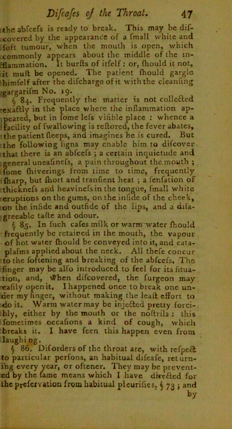 the abfeefs is ready to break. This may be dif- .covered by the appearance of a fmall white and foft tumour, when the mouth is open, which commonly appears about the middle of the in- flammation. It burlls of itfclf : or, fhould it not, it mult be opened. The patient fhould gargle himfelf after the difehargo of it with the clcanfing gargarifm No. 19. § 84. Frequently the matter is not collc&ed -exaftly in the place where the inflammation ap- peared, but in iome lefs vilible place : whence a ‘facility of fwallowing is reftored, the fever abates, ’ the patient fleeps, and imagines he is cured. But the following ligns may enable him to difeover that there is an abfeefs ; a certain inquietude and general uneafinefs, a pain throughout the mouth ; fomc fhiverings from time to time, frequently ifharp, but fhort and tranfient heat ; a fenfation of thickncfs and heavinefsin the tongue, fmall white eruptions on the gums, on the infide of the cheek, on the infide and outfide of the lips, and a dila- greeable talle and odour. § 85. In luch cafes milk or warm water fhould frequently be retained in the mouth, the vapour of hot water fhould be conveyed into it, and cata- plafms applied about the neck. All thefe concur to the fottening and breaking of the abfeefs. The finger may be alfo introduced to feel for its fitua- tion, and, tfhen difeovered, the furgeon may reafily open it. I happened once to break one un- der my finger, without making the lead effort to do it. Warm water may be injected pretty forci- bly, either by the mouth or the noftrils : this fometimes occafions a kind of cough, which breaks it. I have feen this happen even from laughing. $ 86. Diforders of the throat arc, with refpcQ: to particular perfons, an habitual difeafe, return- ing every vear, or oftener. They may be prevent- ed by the lame means which I have dhefted for theprefervation from habitual plcurifles, $ 73 ; and by