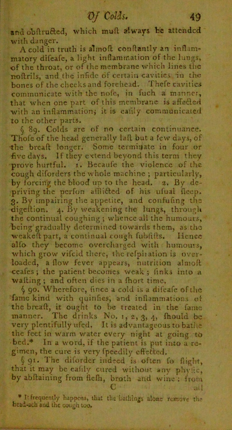 and obflru&ed, which mull always he attended with danger. A cold in truth is almofl conflantly an inflam- matory dtfeafe, a light inflammation of the lungs, of the throat, or of the membrane which lines the noftrils, and the inflde of certain cavities, in the bones of the cheeks and forehead. Thefc cavities communicate with the nofe, in fuch a manner, that when one part of this membrane is affetled with an inflammation* it is caiily communicated to the other parts. § 89. Colds are of no certain continuance. Thofe of the head generally la ft but a few days, of the breafl longer. Some terminate in four or five days. If they extend beyond this term they prove hurtful. 1. Becaufe the violence of the cough diforders the whole machine ; particularly, by forcing the blood up to the head. 2. By de- priving the per fun afflitted of iiis ufual ficep. 3. By impairing the appetite, and confuting the digellion. 4. By weakening the lungs, through the continual coughing ; whence all the humours, being gradually determined towards them, as the weakeltpart, a continual cough fublifls. Iiencc alfo they become overcharged with humours, which grow vifeid there, the refpiiation is over- loaded, a flow fever appears, nutrition almolt ceafes; the patient becomes weak; finks into a walling ; and often dies in a fhort time. § 90. Wherefore, ftnee a cold is a difeafe of the fame kind with quinfies, and inflammations of the brealt, it ought to be treated in the fame manner. The drinks No. 1, 2,3, 4, fhould be very plentifully ufed. It is advantageous to bathe the feet in warm water every night at going to bed.* In a word, if the patient is put into u re- gimen, the cure is very fpeedily cffeiled. § 91. The difordcr indeed is often fo flight, that it may be caiily cured without any phyiic, by abllaining from flefh, broth and wine : from C all * It frequently happem, that the bathings alone remove the hcad-ach aud the cough too.
