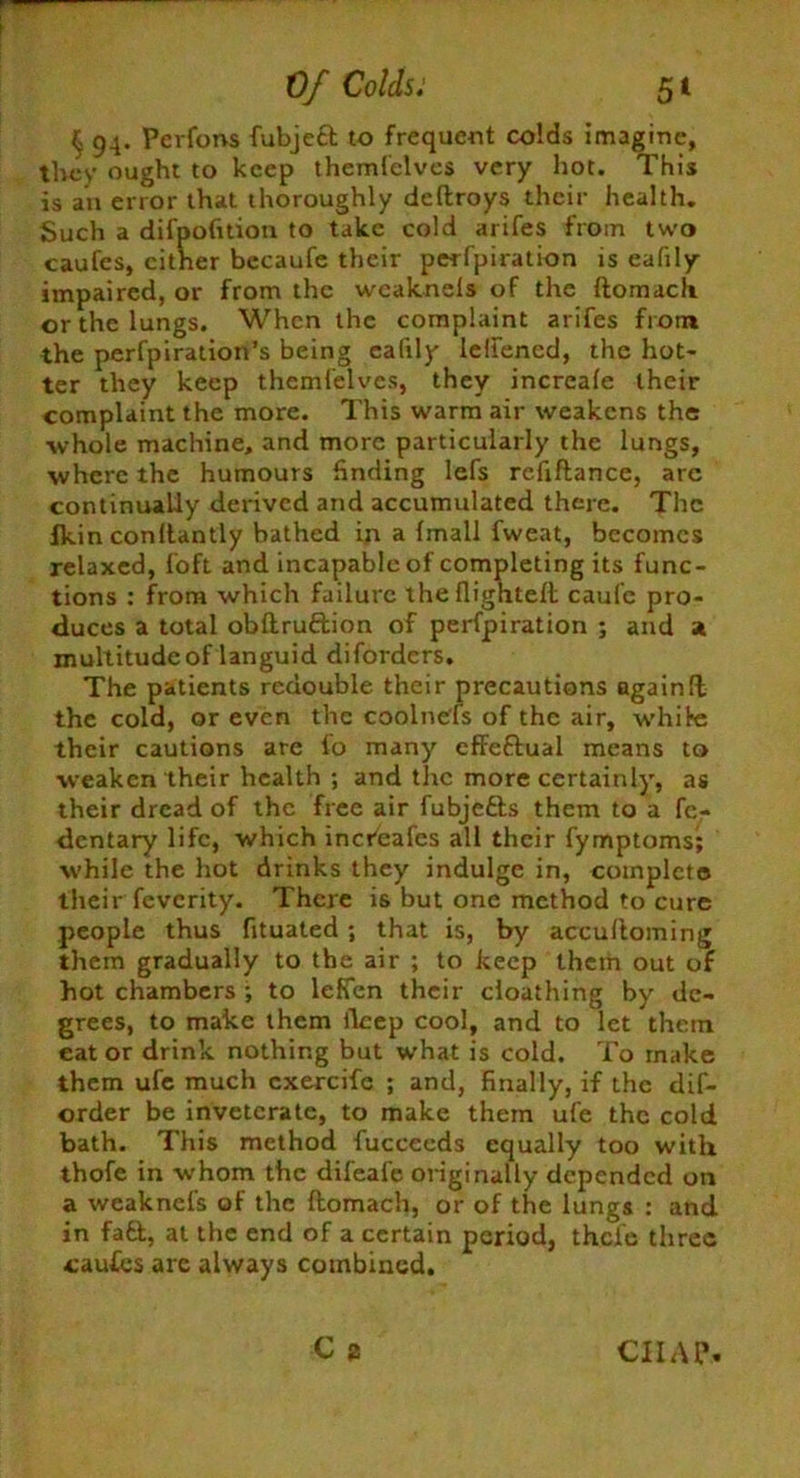 $ 94. Pcrfons fubjeft to frequent colds imagine, they ought to keep themfelves very hot. This is an error that thoroughly deftroys their health. Such a difpofition to take cold arifes from two caufes, cither becaufe their perfpiration is eafily impaired, or from the wcaknels of the ftomach or the lungs. When the complaint arifes from the perfpiration’s being eafily lellencd, the hot- ter they keep themfelves, they increafe their complaint the more. This warm air weakens the whole machine, and more particularly the lungs, where the humours finding lefs refiftance, are continually derived and accumulated there. The Jkin conltantly bathed in a {mail fweat, becomes relaxed, foft and incapable of completing its func- tions : from which failure the flighted caufe pro- duces a total obllruftion of perfpiration ; and a multitude of languid diforders. The patients redouble their precautions againfl the cold, or even the coolnefs of the air, while their cautions are io many effectual means to weaken their health ; and the more certainly, as their dread of the free air fubjefts them to a fc- dentary life, which increafes all their fymptoms; while the hot drinks they indulge in, complete their feverity. There is but one method to cure people thus fltuated ; that is, by accultoming them gradually to the air ; to keep them out of hot chambers ; to leffen their cloathing by de- grees, to make them fleep cool, and to let thorn eat or drink nothing but what is cold. To make them ufe much cxercifc ; and, finally, if the dif- order be inveterate, to make them ufe the cold bath. This method fuccecds equally too with thofe in whom the difeafe originally depended on a weaknefs of the flomach, or of the lungs : and in fa ft, at the end of a certain period, thefe three caufcs are always combined.