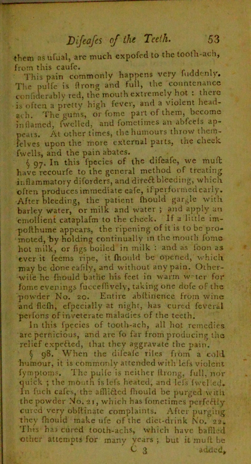 them as ufual, are much expofed to the tooth-ach, from this caufc. This pain commonly happens very fuddcnly. The pulfe is ftrong and full, the countenance confiderably red, the mouth extremely hot : there is often a pretty high fever, and a violent head- ath. The gums, or fome part of them, become inflamed, {welled, and fometimes an abfcels ap- peals. At other times, the humours throw them- felves upon the more external parts, the cheek, fwells, and the pain abates. $ 97. In this fpecies of the difeafe, we mult have rccourfe to the general method of treating inflammatory diforders, and dife& bleeding, which often produces immediate eafe, if per formed early. After bleeding, the patient fhould gargle with barley water, or milk and water ; and apply an emollient cataplafm to the cheek. If a little im- polthuine appears, the ripening of it is to be pro- moted, by holding continually in the mouth fume hot milk, or figs boiled in milk : and as f'oon as ever it feems ripe, it fhould be opened, which maybe doneeafily, and without any pain. Other- wife he fhould bathe his feet in warm w~ter for* fome evenings fucceffivcly, taking one dofc of the powder No. 20. Entire abftinence from wine and flefh, efpecially at night, has cured feveral perfons of inveterate maladies of the teeth. In this fpecies of tooth-ach, all hot remedies are pernicious, and are fo far from producing the relief exported, that they aggravate the pain. § 98. When the difeafe riles from a cold humour, it is commonly attended with lefs violent fymptoms. The pulfe is neither ftrong, full, nor quick ; the mOuth is Ids heated, and lefs (welled. In fuch cafes, the afflitlcd fhould he purged with the powder No. 21, which has fometimes perfectly cured very obftinatc complaints. After purging they fhould make ufe of the diet-drink No. 22. Thts has cured tooth-achs, which have baffled other attempts for many years; but it mu ft be C 3 added.