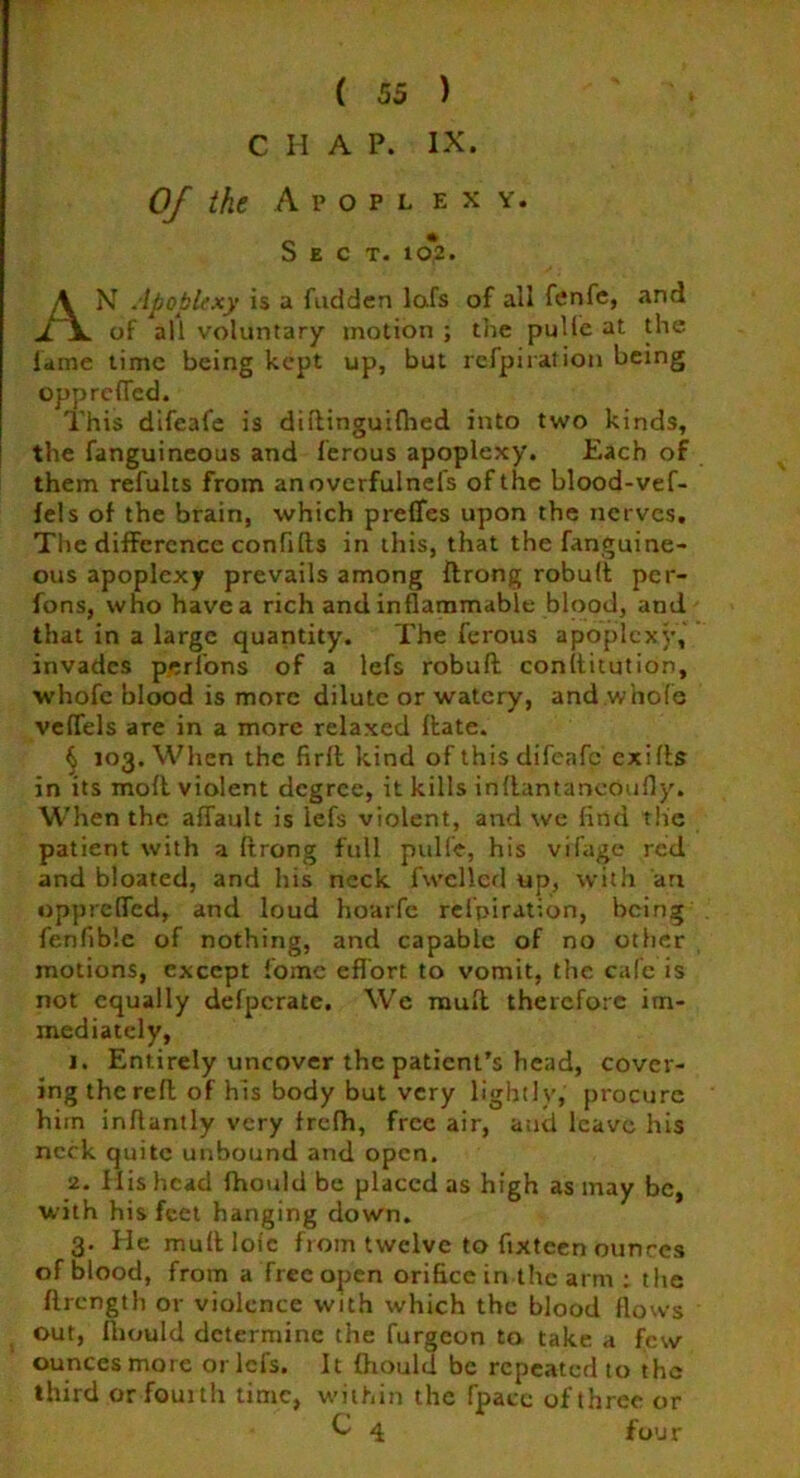C H A P. IX. Of the Apoplexy. Sect- io£. AN Apoplexy is a fudden lafs of all fenfe, and of all voluntary motion ; the pulie at the lame time being kept up, but refpiration being opprefied. This difeafe is diitinguifhed into two kinds, the fanguineous and ferous apoplexy. Each of them refults from anovcrfulnefs of the blood-vef- fels of the brain, which preffes upon the nerves. The difference confi(Is in this, that the fanguine- ous apoplexy prevails among ftrong robult per- fons, who have a rich and inflammable blood, and that in a large quantity. The ferous apoplexy, invades perfons of a lefs robuft conititution, whofc blood is more dilute or watery, and whole veffels are in a more relaxed ftate. § 103. When the firft kind of this difeafe exifts in its mofl violent degree, it kills inftantaneoufly. When the affault is lefs violent, and we find the patient with a ftrong full pulfe, his vifage red and bloated, and his neck fwclled up, with an opprefied, and loud hoarfe refpiration, being fenfible of nothing, and capable of no other motions, except fomc effort to vomit, the cafe is not equally defperatc. We rauft therefore im- mediately, 1. Entirely uncover the patient’s head, cover- ing the reft of his body but very lightly, procure him inflantly very frefh, free air, and leave his neck quite unbound and open. 2. His head fhould be placed as high as may be, with his feet hanging down. 3. He muftloic from twelve to fixteen ounces of blood, from a free open orifice in the arm ; the ftrength or violence with which the blood flows out, fiiould determine the furgeon to take a few ounces more oriel's. It fhould be repeated to the third or fourth time, within the fpacc of three or C 4 four