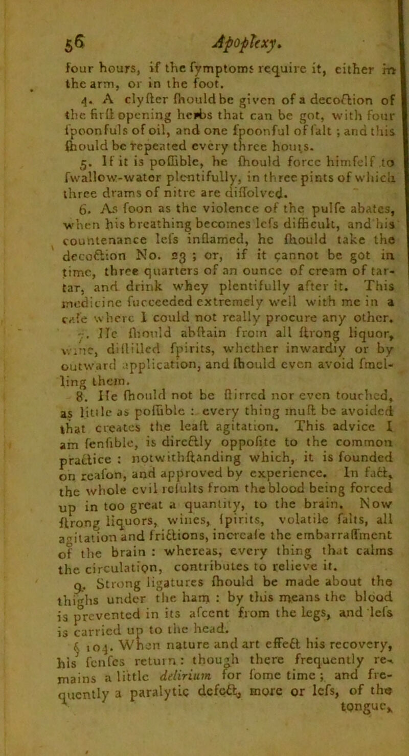 four hours, if the fymptoms require it, cither ret the arm, or in the foot. 4. A clyHer fhould be given of a decoflion of the fit II opening herbs that can be got, with four ipoonfuls of oil, and one fpoonful of fait ; and this ffiould be repeated every three hoots. 5. If it is poffible, he fhould force himfelf to fwallow-water plentifully, in three pints of which, three drams of nitre are diflolvcd. 6. As foon as the violence of the pulfe abates, ■when his breathing becomes lefs difficult, and his countenance lei's inflamed, he fhould take the deco&ion No. 23 ; or, if it cannot be got in time, three quarters of an ounce of cream of tar- tar, and drink whey plentifully after it. This medicine fucceeded extremely well with me in a cafe where 1 could not really procure any other. lie fhould abftain from all llrong liquor, wine, diHilled fpirits, whether inwardiy or by- outward application, and ffiould even avoid fmcl- ling them. 8. He fhould not be flirred nor even touched, as little as poffible : every thing mull be avoided that creates the leall agitation. This advice I am fenfible, is dircftly oppofite to the common practice : notwithftanding which, it is founded on reafon, and approved by experience. In fall, the whole evil rclults from the blood being forced up in too great a quantity, to the brain. Now flrong liquors, wines, Ipirits, volatile falts, all agitation and friilions, incrcale the embarraflinent of the brain : whereas, every thing that calms the circulation, contributes to relieve it. 9. Strong ligatures ffiould be made about the thighs under the ham : by tliis means the blood is prevented in its afeent from the legs, and lefs is carried up to the head. f 104. When nature and art effeit his recovery, his ffinfes return: though there frequently re-, mains a little delirium for fome time ; and fre- quently a paralytic defoil, more or lefs, of the tongue.