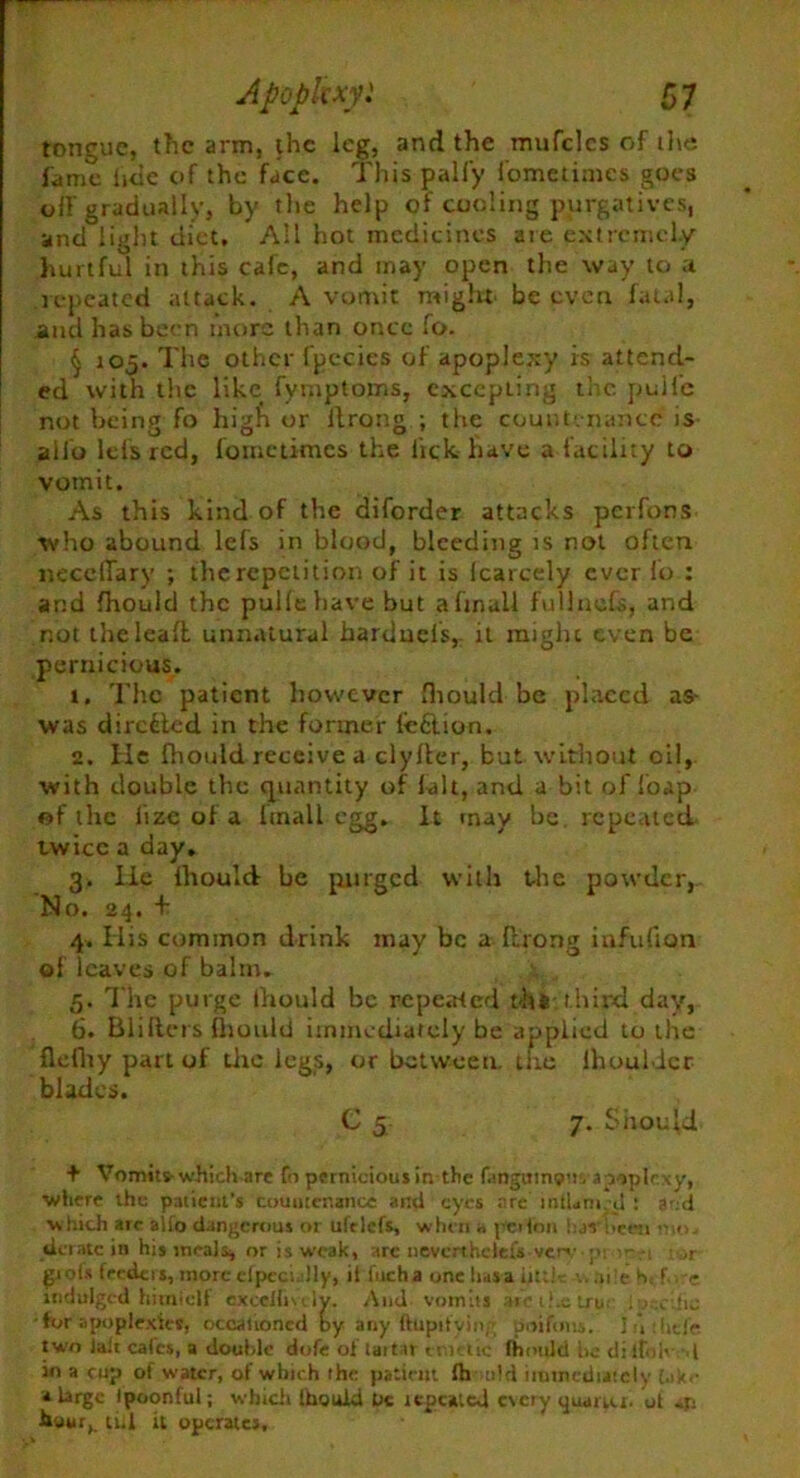 tongue, the arm, the leg, and the mufclcs of the fame lide c>f the face. This pally fometimes goes off gradually, by the help of cooling purgatives, and light diet. All hot medicines are extremely hurtful in this cafe, and may open the way to ;t repeated attack. A vomit might be even fatal, and has been more than once fo. § 105. The other fpecies of apoplexy is attend- ed with the like fymptoms, excepting the pulfe not being fo higft or ftrong ; the countenance is alio lefs red, fometimes the lick have a facility to vomit. As this kind of the diforder attacks perfons who abound lefs in blood, bleeding is not often necelTary ; the repetition of it is Icarcely ever fo ; and Ihould the pullehave but aftnall fullnds, and not iheleaft unnatural harduels, it might even be pernicious. 1. The patient however fhould be placed as- was directed in the former leftion. 2. He fhould receive a clyller, but without oil, with double the quantity of fait, and a bit of foap of the lize of a Itnall egg. It may be. repeated twice a day. 3. He Ihould be purged with the powder, No. 24. + 4. His common drink may be a Ilrong infufton of leaves of balm. 5. The purge Ihould be repeated thk:third day, 6. Blifters fliould immediately be applied to the flefliy part of the legs, or between, the lhouldcr blades. C 5 7. Should + Vomits- which-are fo pernicious in the fangums’u apoplexy, ■where the patient’s countenance anti eyes arc 1 ntUm ,d : and which arc alto dangerous or ulelcfs, when a pci ton bar been mu. derate in his meals, or is weak, arc nevcrthclefs verv m --i ar giofs feeders, more efpccully, it fucha one has a little are h< f.-.re indulged hhniclf excellmiy. And vomits arc ilxtru lu.-eific •for apoplexies, occasioned by any ftupityin/’ poifous. 1 :lijfe two ialt cafes, a double dofe of tartar era die fhould be dilfolvd in a cup of water, of which the pattern fh old immediately (a*.- a large tpoonful; whiclt Ihould Uc repeated every quarter, ot hour,, till it operates.