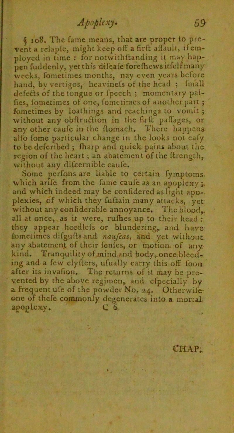 § 108. The fame means, that are proper to pre- vent a relapic, might keep off a firft affault, it em- ployed in time : for notwithftanding it may hap- pen fuddeoly, yet this difeafe forefhews it/elf many weeks, fometimes months, nay even years before hand, by vertigos, heavinefs of the head ; imall defeds of the tongue or fpeech ; momentary pal- fies, fometimes of one, fometimes of another part ; fometimes by loathings and Teachings to vomit ; without any obftrudion in the fir ft pafiages, or any other caufe in the llomach. There happens alio fome particular change in the looks not cafy to be defcribed ; lharp and quick pains about the region of the heart ; an abatement of the llrength,. without any difccrnible caufe. Some perfons are liable to certain fymptoms which arife from the fame caufe as an apoplexy and which indeed rnay be conlidcrcd as light apo- plexies, of which they fufiuin many attacks, yet without any confiderable annoyance. The blood,, all at once, as it tverc, rufbes up to their head : they appear heedlel's or blundering,, and. have fometimes difgufts and naitfeas, and yet without any abatement of their fenles, or motion, of any kind. Tranquility of mind and body^once bleed- ing and a few clylters, ufually carry this off foom after its invafion. Thp returns of it may be pre- vented by the above regimen, and cfpecially by a frequent ufe of the powder No. 24. Otherwil'e- one of thefe commonly degenerates into a mortal apoplexy* C 6