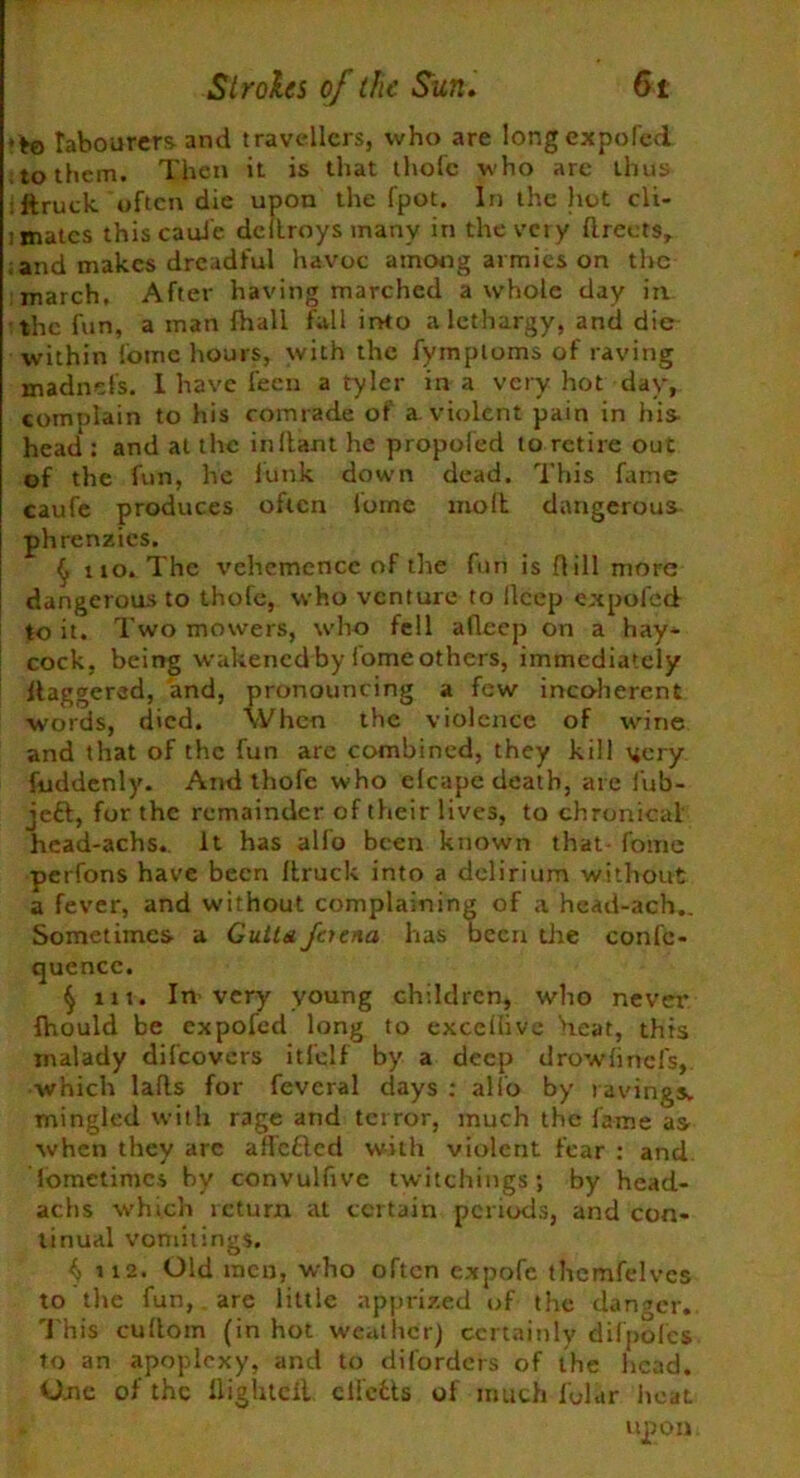 •*© labourers and travellers, who are longexpofed to them. Then it is that thofc who are thus ftruek often die upon the fpot. In the hot cli- imatcs thiscauie deltroysmanv in the very flreets, and makes dreadful havoc among armies on the march. After having marched a whole day in the fun, a man fhall fall into a lethargy, and die within fome hours, with the fymploms of raving madnefs. I have fecn a tyler in a very hot day, complain to his comrade ot a. violent pain in his head : and at the irritant he propoled to retire out of the fun, he funk down dead. This fame caufe produces often fome molt dangerous phrenzies. (j no. The vehemence of the fun is Hill more dangerous to thofe, who venture to flcep expo fed to it. Two mowers, who fell afleep on a hay* cock, being wakenedby lomeothers, immediately daggered, and, pronouncing a few incoherent words, died. When the violence of wine and that of the fun are combined, they kill vjery fuddenly. And thofe who elcape death, are fub- je£t, for the remainder of their lives, to chronical' head-achs,. It has alfo been known that- fome perfons have been Itruck into a delirium without a fever, and without complaining of a head-ach,. Sometimes a Gutta foena has been the confe- quence. § in. In-very young children, who never fhould be expoled long to excellivc Heat, this malady difeovers itfelf by a deep drowlinefs, which lads for feveral days : alfo by ravings, mingled with rage and terror, much the fame as when they are affc&ed with violent fear : and lometimcs by convulfive twitchings; by head- achs which return at certain periods, and con- tinual vomitings. () 112. Old men, who often expofc thcmfelvcs to the fun, are little apprized of the danger. T his cullom (in hot weather) certainly dilpolcs to an apoplexy, and to diforders of the head. One of the flighted eifetts of much fular heat upon
