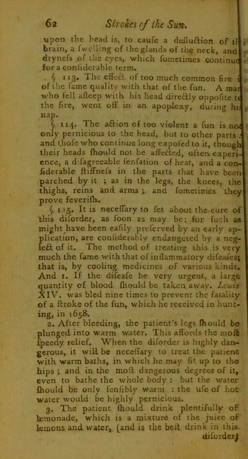 upon the head is, to caufe a deiluftion of tl brain, a fu elling of the glands of the neck, and drynefs of the eyes, which fometimes continu for a coniiderable term. § 113* ^ f*e effe^ °f too much common fire of the fame quality with that of the fun. A ma who fell afleep with his head dircttly oppofite t the fire, went off in an apoplexy, during hi nap. j 114. The a£lion of too violent a fun is n only pernicious to the head, but to other parts : and tjiofe who continue long expofed to it, thoug their heads fhould not be affetted, often expert ence, a difagreeablc fenfation of heat, and a con-! fiderabler ftiffnefs in the parts that have been parched by it ; as in the legs, the knees, the thighs, reins and arms and fometimes they prove feverifh. §,115. It is neceflary to fet about the-cure of this diforder, as foon as may be: for fuch might have been eafily preferved by an early ap- plication, are confiderably endangered by a neg left of it. The method of treating this is very much the fame with that of inflammatory difeafes; that is, by cooling medicines of various kinds. And r. If the difeafe be very urgent, a large quantity of blood fliould be taken away. Lcuiis XIV. was bled nine times to prevent the fatality of a ftroke of the fun, which he received in hunt ing, in 1658-. 2. After bleeding, the patient’s legs Ihould be plunged into warm water. This affords the moffc fpeedy relief. When the diforder is highly dan- gerous, it will be neceffary to treat the patient with warm baths, in which he may fit up to the hips ; and in the molt dangerous degrees of it, even to bathe the whole body : but the water Ihould be only fenfibly warm : the ufe of hot water would be highly pernicious. 3. The patient fhould drink plentifully of lfcmonade, which is a mixture of the juice of lemons and water, (and is the belt drink in this difurdejJ